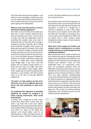 REALIZE Volume 4 Number 2| May 2020
42
those live online times we have together—and
what are some meaningful, creative ways that
you can create work for kids to do when you’re
not on camera with them, because a lot of the
work is going to be independent.
What are some ways that teachers can ensure
that kind of ongoing engagement?
Part of this is to use the live time to make sure
kids have a sense of what’s expected when
they are working on their own. You also need
to make sure that the independent work is
something the students have some level of
familiarity with, so that what they’re doing is
working on practice—basically, we’re talking
good homework strategies, which means not
giving new learning for homework. That’s a big
piece of it. Another strategy is to think of other
creative ways that you can mix up the kinds of
work kids are doing outside the live class time,
so it’s not all just paper and pencil. Maybe the
students can create a slideshow to show their
learning, or maybe they could collaborate
using Google apps. If you have some 8th
graders who are doing a project based on a
book they just read, you might have them
create a presentation using Google Slides.
That’s a good way for them to synthesize their
learning in a new medium. This kind of thing
mixes it up for kids so they get different
experiences.
The point is to help students see that we’re
still a class. Yes, we’re in a different space, but
there’s still some familiarity to what we’re
doing.
You emphasize the importance of providing
guidelines for students for working in an
online learning environment. What would
that look like?
A teacher who is beginning to teach online
should think about what a week looks like,
what a day looks like in this class. What’s
happening live versus asynchronously? What’s
the schedule? What technology is going to be
used when? So, these are the things that
teachers and school leaders need to be
thinking about, in effect putting the pieces of
the puzzle in place. Therefore I always say less
is more: The fewer platforms you’re using, the
less confusion there is.
Once teachers know what they’re going to do,
they need to create a concrete way for kids and
their parents to be able reference the plan and
procedures. It could be in a Google Doc, it
could be a slideshow, or even a short video.
The point is just to explain, here’s what we’ll
do at this time, you’ll get on, you’ll log-in here,
or you’ll open up this Google Drive folder and
see today’s work in there. Having a good,
sharable plan makes it easier to have everyone
on the same page.
What kind of tech support do teachers and
students need in transitioning to an online
setting? How best can schools prepare for and
troubleshoot problems?
Most schools have some IT folks on board, and
this is where they step up. Working with school
leaders, they should know what platforms are
going to be used and then try to anticipate the
common tech problems. These are fairly
predictable—there are connectivity issues,
there are microphone problems, there are
difficulties locating particular features. So you
identify the most common tech issues that are
going to come up and you put those in a table.
Then you have separate troubleshooting
columns for what the students are supposed to
do, what the parents are supposed to do, and
what the teacher is supposed to do when these
issues come up. For instance, if the tech issue
is that a student’s internet goes down, then the
parents and students can look at the table and
figure out, “Oh, my job is to continue with the
assignments that I printed out and to let the
teacher know by texting them.”
 