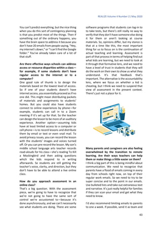 REALIZE Volume 4 Number 2| May 2020
43
You can’t predict everything, but the nice thing
when you do this sort of contingency planning
is that you predict most of the things. Then if
something out of the ordinary happens, you
have the brain space to address it because you
don’t have 20 emails from people saying, “Hey,
my internet’s down,” or “I can’t find the Google
folder.” You’ve already taken care of a lot of
that stuff.
Are there effective ways schools can address
access or resource disparities within a class—
for example, if some students don’t have
regular access to the internet or to a
computer?
One good rule of thumb is to design the
materials based on the lowest level of access.
So if one of your students doesn’t have
internet access, you essentially proceed as if no
one did. This might mean distributing packets
of materials and assignments to students’
homes. But you could also have students
connect to online experiences by phone—for
example, students can call in to a Zoom
meeting if it’s set up for that. So the teacher
can design the lesson to be more of an auditory
experience. Another option—assuming kids
have at least limited access to a computer or
cell phone—is to record lessons and distribute
them by email or text or even snail mail. To
avoid privacy issues, you can record the lesson
with the students’ images and voices turned
off. Or you can pre-record the lesson. My son’s
middle school language arts teacher records
read-alouds for his class—she’s reading To Kill
a Mockingbird and then asking questions
which the kids respond to in writing
afterwards. So students are still getting the
teacher’s voice, clarity, and direction, but they
don’t have to be able to attend a live online
class.
How do you approach assessment in an
online class?
That’s a big question. With the assessment
piece, we’re going to have to recognize that
we’re not going to have the same sort of
control we’re accustomed to—because it’s
done asynchronously, and we can’t necessarily
see what students are doing. There are some
software programs that students can log-in to
to take tests, but there’s still really no way to
verify that they don’t have someone else doing
it for them or aren’t looking at course
materials. So, opinions differ, but my stance is
that at a time like this, the most important
thing for us to focus on is the continuation of
actual teaching and learning. Assessment is
part of that process in terms of helping find out
what kids are learning, but we need to look at
it through that formative lens, and we need to
have a level of trust in students that they will
do the work on their own to show us what they
understand. It’s that feedback that’s
important. The alternative is the accountability
lens, where we focus on whether a kid is
cheating, but I think we need to suspend that
view of assessment in the present context.
There’s just not a place for it.
Many parents and caregivers are also feeling
overwhelmed by the transition to remote
learning. Are their ways teachers can help
them or make things a little easier on them?
I think a big part of this is being mindful about
communication. We need to recognize that
parents have a flood of emails coming in every
day from schools right now, on top of their
regular work emails. So we need to try to be
super concise and to the point in our emails.
Use bulleted lists and take out extraneous text
and narrative. It’s just really helpful for families
if they can scan your email and get what they
need to know.
I’d also recommend limiting emails to parents
to one a week. If possible, send it as team and
 