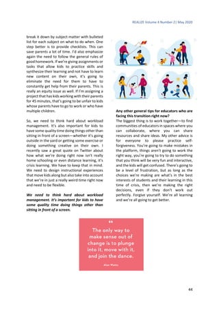 REALIZE Volume 4 Number 2| May 2020
44
break it down by subject matter with bulleted
list for each subject on what to do when. One
step better is to provide checklists. This can
save parents a lot of time. I’d also emphasize
again the need to follow the general rules of
good homework. If we’re giving assignments or
tasks that allow kids to practice skills and
synthesize their learning and not have to learn
new content on their own, it’s going to
eliminate the need for them to have to
constantly get help from their parents. This is
really an equity issue as well. If I’m assigning a
project that has kids working with their parents
for 45 minutes, that’s going to be unfair to kids
whose parents have to go to work or who have
multiple children.
So, we need to think hard about workload
management. It’s also important for kids to
have some quality time doing things other than
sitting in front of a screen—whether it’s going
outside in the yard or getting some exercise or
doing something creative on their own. I
recently saw a great quote on Twitter about
how what we’re doing right now isn’t really
home schooling or even distance learning, it’s
crisis learning. We have to keep that in mind.
We need to design instructional experiences
that move kids along but also take into account
that we’re in just a really weird time right now
and need to be flexible.
We need to think hard about workload
management. It’s important for kids to have
some quality time doing things other than
sitting in front of a screen.
Any other general tips for educators who are
facing this transition right now?
The biggest thing is to work together—to find
communities of educators in spaces where you
can collaborate, where you can share
resources and share ideas. My other advice is
for everyone to please practice self-
forgiveness. You’re going to make mistakes in
the platform, things aren’t going to work the
right way, you’re going to try to do something
that you think will be very fun and interactive,
and the kids will get confused. There’s going to
be a level of frustration, but as long as the
choices we’re making are what’s in the best
interests of students and their learning in this
time of crisis, then we’re making the right
decisions, even if they don’t work out
perfectly. Forgive yourself. We’re all learning
and we’re all going to get better.
 