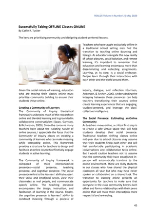REALIZE Volume 4 Number 2| May 2020
45
Successfully Taking OFFLINE Classes ONLINE
By Catlin R. Tucker
The keys are prioritizing community and designing student-centered lessons.
Teachers who have taught exclusively offline in
a traditional school setting may find the
transition to teaching online daunting and
foreign. As educators navigate this new reality
of school closures, social isolation, and remote
learning, it’s important to remember that
education and learning encompass more than
disseminating and collecting assignments.
Learning, at its core, is a social endeavor.
People learn through their interactions with
each other and the world around them.
Given the social nature of learning, educators
who are moving their classes online must
prioritize community building to ensure their
students thrive online.
Creating a Community of Learners
The Community of Inquiry theoretical
framework underpins much of the research on
online and blended learning and is grounded in
collaborative constructivism (Swan, Garrison,
& Richardson, 2009). Given the concerns many
teachers have about the isolating nature of
online courses, I appreciate the focus that the
Community of Inquiry places on creating a
community of learners who can make meaning
while interacting online. This framework
provides a structure for teachers to design and
facilitate an online course to effectively engage
students in active learning.
The Community of Inquiry framework is
composed of three interconnected
presences—social presence, teaching
presence, and cognitive presence. The social
presence refers to the learners’ ability to assert
their social and emotional selves, view their
classmates as real people, and communicate
openly online. The teaching presence
encompasses the design, instruction, and
facilitation of learning in the course. Finally,
the cognitive presence is learners’ ability to
construct meaning through a process of
inquiry, dialogue, and reflection (Garrison,
Anderson, & Archer, 2000). Understanding the
interplay between these presences can help
teachers transitioning their courses online
create learning experiences that are engaging,
student-centered, and leverage the class’
collective intelligence.
The Social Presence: Cultivating an Online
Community
As teachers move online, a critical first step is
to create a safe virtual space that will help
students develop their social presence.
Traditional teachers shifting classes online
mid-year due to school closures may assume
that their students know each other and will
feel comfortable participating in academic
conversations and collaborative tasks online.
But I would caution teachers not to assume
that the community they have established in-
person will automatically translate to the
online environment. There are likely students
in our classes who have shared the physical
classroom all year but who may have never
spoken or collaborated on a shared task. The
transition to learning online presents an
opportunity for teachers to make sure that
everyone in the class community knows each
other and forms relationships with their peers
online that will make their interactions more
respectful and rewarding.
 