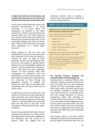 REALIZE Volume 4 Number 2| May 2020
46
A staple of any online course is discussion, and
a good online discussion can be a great way
to build community and communication skills.
The first step in establishing open, honest, and
respectful communication in an online
community is to clearly define the
expectations for behavior in the online
environment. Teachers concerned about what
students might say or do online should ask
their classes to think about and articulate the
behaviors they believe will help them to feel
comfortable engaging with peers and sharing
ideas. Teachers can ask the class to articulate
these expectations on a shared digital
document.
Asking students to craft the norms and
expectations for their online interactions gives
them ownership of the space and creates an
incentive for them to abide by these
guidelines. Teachers can add additional items
to the list or ask students to consider specific
behaviors to ensure the guidelines address the
teacher’s concerns about online interactions.
Once a clear guide has been established,
teachers can pose questions about what
consequences are appropriate when the
expectations for online communication have
been violated. This places the responsibility on
the community to think through the
appropriate response to missteps, and
students are more likely to internalize these
expectations and think about what they say
and do online.
A staple of any online course is discussion, and
a good online discussion can be a great way to
build community and communication skills.
Icebreaker discussion questions, like the ones
in Figure 1, can help students learn about their
peers and help them to view their virtual
classmates as real people with feelings, values,
and beliefs.
Research has established that higher levels of
perceived social presence in an online course
yield higher levels of interaction, engagement,
and satisfaction with that course (Tu &
McIsaac, 2002). This suggests that the
investment teachers make in building a
cohesive online community with a strong social
presence will pay dividends.
The Teaching Presence: Designing and
Facilitating Online Learning Experiences
Teaching online is obviously different from
teaching in a physical classroom, yet there are
areas of overlap that may help traditional
teachers feel more comfortable making the
move online. When I work with teachers who
are teaching a blended or entirely online
course for the first time, I encourage them to
treat their Google Classroom or learning-
management system (like Schoology or
Canvas) as their online classroom—to think of
it as a place where students engage and learn,
not just a place to just post things. This is the
place where students will access information
and resources, engage with their teacher and
their peers, and submit their work for feedback
and evaluation.
Once teachers begin to treat their learning
management system as their virtual classroom,
they can begin to think about their roles and
 