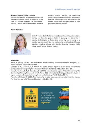 REALIZE Volume 4 Number 2| May 2020
49
Student-Centered Online Learning
Just because learning is moving online does not
mean that students should be relegated to the
role of passive receivers of information.
Instead, I would like to see teachers prioritize
student-centered learning by developing
online communities and designing lessons that
leverage technology tools and instructional
models that actively engage students in each
part of the learning process.
About the Author
Catlin R. Tucker (CatlinTucker.com) is a bestselling author, international
trainer, and keynote speaker. Catlin is pursuing her doctorate in
learning technologies at Pepperdine University and working as a
blended learning coach. She has published several books on blended
learning, including Balance with Blended Learning (Corwin, 2020).
Follow her on Twitter @Catlin Tucker.
References
Bybee, R. (2015). The BSCS 5E instructional model: Creating teachable moments. Arlington, VA:
National Science Teachers Association.
Garrison, D. R., Anderson, T, & Archer, W. (2000). Critical inquiry in a text-based environment:
Computer conferencing in higher education. The Internet and Higher Education, 2, 87–105.
Swan, K., Garrison, D. R., & Richardson, J. C. (2009). A constructivist approach to online learning: The
Community of Inquiry framework. In C. R. Payne (Ed.), Information technology and constructivism in
higher education: Progressive learning frameworks. Hershey, PA: IGI Global, 43–57.
Tu, C. H., & McIsaac, M. (2002). The relationship of social presence and interaction in online classes.
The American Journal of Distance Education, 16(3), 131–150.
 