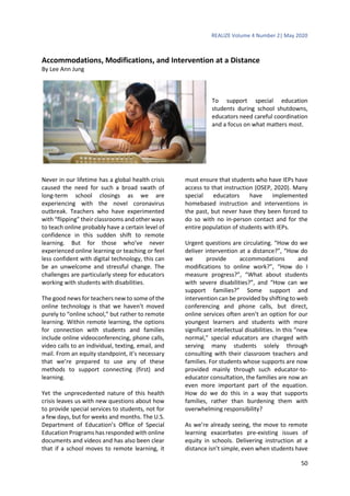 REALIZE Volume 4 Number 2| May 2020
50
Accommodations, Modifications, and Intervention at a Distance
By Lee Ann Jung
To support special education
students during school shutdowns,
educators need careful coordination
and a focus on what matters most.
Never in our lifetime has a global health crisis
caused the need for such a broad swath of
long-term school closings as we are
experiencing with the novel coronavirus
outbreak. Teachers who have experimented
with “flipping” their classrooms and other ways
to teach online probably have a certain level of
confidence in this sudden shift to remote
learning. But for those who’ve never
experienced online learning or teaching or feel
less confident with digital technology, this can
be an unwelcome and stressful change. The
challenges are particularly steep for educators
working with students with disabilities.
The good news for teachers new to some of the
online technology is that we haven’t moved
purely to “online school,” but rather to remote
learning. Within remote learning, the options
for connection with students and families
include online videoconferencing, phone calls,
video calls to an individual, texting, email, and
mail. From an equity standpoint, it’s necessary
that we’re prepared to use any of these
methods to support connecting (first) and
learning.
Yet the unprecedented nature of this health
crisis leaves us with new questions about how
to provide special services to students, not for
a few days, but for weeks and months. The U.S.
Department of Education’s Office of Special
Education Programs has responded with online
documents and videos and has also been clear
that if a school moves to remote learning, it
must ensure that students who have IEPs have
access to that instruction (OSEP, 2020). Many
special educators have implemented
homebased instruction and interventions in
the past, but never have they been forced to
do so with no in-person contact and for the
entire population of students with IEPs.
Urgent questions are circulating. “How do we
deliver intervention at a distance?”, “How do
we provide accommodations and
modifications to online work?”, “How do I
measure progress?”, “What about students
with severe disabilities?”, and “How can we
support families?” Some support and
intervention can be provided by shifting to web
conferencing and phone calls, but direct,
online services often aren’t an option for our
youngest learners and students with more
significant intellectual disabilities. In this “new
normal,” special educators are charged with
serving many students solely through
consulting with their classroom teachers and
families. For students whose supports are now
provided mainly through such educator-to-
educator consultation, the families are now an
even more important part of the equation.
How do we do this in a way that supports
families, rather than burdening them with
overwhelming responsibility?
As we’re already seeing, the move to remote
learning exacerbates pre-existing issues of
equity in schools. Delivering instruction at a
distance isn’t simple, even when students have
 