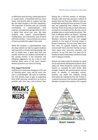 REALIZE Volume 4 Number 2| May 2020
51
no difficulties with learning, a dedicated device
in a quiet space, a household with low stress
levels, and parents able to support learning.
But this ideal situation is far from ubiquitous.
The proportion of families who are currently
unemployed or underemployed, food
insecure, and experiencing high levels of stress
is higher than we’ve ever seen. We have
students who require accommodations,
modifications, and intervention now at home
with their families— many of whom are unsure
of how to provide the support they need.
While the situation is unprecedented, there
are steps schools can take to support students
who have IEPs in remote-learning settings. We
will no doubt learn a great deal from one
another and from our students and families in
the coming months. In the meantime, the
following suggestions can be a way to start
thinking about some of the many service-
delivery questions our teams are facing.
First, Support the Family
Families are in some ways being put in the role
of “learning coach” now, and for some, this
role is uncomfortable. We want to maximize
the time families have to give to supporting
their child’s learning, streamline it as much as
possible with their lives, and minimize their
feeling like a full-time teacher or therapist.
Already under enormous pressure, millions of
people have lost their jobs. Millions more are
tasked with working full-time at home in a new
way and supporting their children in online
learning. Those of you who are both educators
and parents no doubt feel this. By now, you’ve
probably seen on social media the phrase, “We
have to Maslow before we Bloom,” meaning
we must attend to the needs identified by
Maslow’s hierarchy before we can engage
students in the levels of learning shown in
Bloom’s taxonomy. This has never been truer
than now. To support students, we must
connect with them and their families to learn
more about their resources, priorities, and
concerns. So our first task is to reach out to
families to build relationships and find out how
they’re doing as a family.
Schools can make a plan for teachers to reach
out to each family individually by phone call or
video call. There should be a primary contact
teacher or counselor for each family. With
younger students, this primary person will be
easier to identify. In secondary schools,
teachers can divide the students among
themselves for making the first call. If there is
a special connection that has been established
between a student and a teacher, this is a good
 
