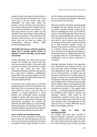 REALIZE Volume 4 Number 2| May 2020
52
reason to attach the student to that teacher’s
list. Special educators should reach out in the
same way to all the families they serve
individually. Are there basic needs and
worries—and can we help in any way? How is
the student coping with the change? Do they
have internet connection and devices? If so,
how many devices? Can the student use the
available online tools? What is their preferred
way to communicate? To the extent to which
real-time communication, such as video and
phone calls can be used, we reduce the
“transactional distance” (Moore, 2007)
families and students feel.
This health crisis leaves us with new questions
about how to provide special services to
students—not for a few days, but for weeks
and months.
All this information can inform how we then
support the student and family—and how
much we ask them to take on. We need to find
out what the family’s main priorities are right
now, for their family and their child.
Purposefully focusing on families’ priorities will
go a long way in building a collaborative
partnership. Just as we give students as much
choice as possible, let’s give families choices in
what we support and how.
For teachers who already have an excellent
relationship with a family, this information may
flow freely. But for connections that are a bit
more distant or new, it may take time to
establish a trusting relationship in which
families feel comfortable being vulnerable
enough to express what they need and fear
and worry about. Share some of what you are
experiencing personally and remove the
formality we might display in a school setting.
Keep reaching out and checking on them. This
emotional support may be the most important
of the services you provide during this time.
Focus on What Learning Matters Most
In this time of crisis, educators are doing our
best to keep the learning happening. But we
are in no way trying to recreate the classroom
in students’ homes. There has been a seismic
shift in context, not only physical environment,
but also emotional environment. Recreating
lessons at home isn’t our task.
Classroom teachers should be working quickly
to highlight the most critical elements of the
curriculum, possibly through vertical teams
that are identifying the most crucial skills for
success in the following grade. These essential
skills and understandings will be the focus of
the remainder of the school year. Specialists
who work to serve students who have IEPs
must be part of these teams, since their job will
be to help classroom teachers ensure all
students have access to this leaner curriculum
in a distance format. Leaders and teachers
must remember to include special educators in
planning discussions, collaborating with them
to generate ideas for accommodations and
modifications and to ensure instruction is
accessible.
Although classroom teachers and specialists
must implement each student’s full IEP, the
focus may shift, and our methods most likely
will, depending on how the curriculum shifts
and on family priorities. A student may, for
example, be feeling a lot of anxiety about the
change in routines. So, we may need to support
the family to help their child adjust to a new
way of doing school. It’s OK to press pause right
now to refocus. When I teach people to write
IEPs, I ask them to think about the student and
complete this sentence: “If the student could
only do ___, it would change their life forever.”
By considering with students, families, and
classroom teachers what would be life
changing for a student to learn to do, we can
focus on what matters most. When we can add
more, fantastic. But in the beginning, we may
need to focus our efforts differently and on
fewer, life-changing outcomes.
Problem Solve to Make the
Learning Accessible
For students who have been included in
general education classrooms and have the
ability to connect online, we want to find out
from them where they need support to access
the online learning. How are they accessing
 