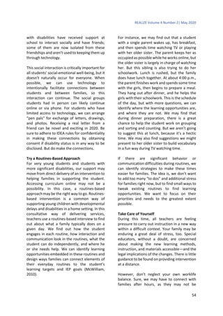 REALIZE Volume 4 Number 2| May 2020
54
with disabilities have received support at
school to interact socially and have friends;
some of them are now isolated from these
friendships and aren’t used to keeping them up
through technology.
This social interaction is critically important for
all students’ social-emotional well-being, but it
doesn’t naturally occur for everyone. When
possible, we can use technology to
intentionally facilitate connections between
students and between families, so this
interaction can continue. The social groups
students had in person can likely continue
online or via phone. For students who have
limited access to technology, we can arrange
“pen pals” for exchange of letters, drawings,
and photos. Receiving a real letter from a
friend can be novel and exciting in 2020. Be
sure to adhere to IDEA rules for confidentiality
in making these connections by obtaining
consent if disability status is in any way to be
disclosed. But do make the connections.
Try a Routines-Based Approach
For very young students and students with
more significant disabilities, our support may
move from direct delivery of an intervention to
helping families in supporting the student.
Accessing curriculum online may not be a
possibility. In this case, a routines-based
approach may be the right way to go. Routines-
based intervention is a common way of
supporting young children with developmental
delays and disabilities in a home setting. In this
consultative way of delivering services,
teachers use a routines-based interview to find
out about what a family typically does on a
given day. We find out how the student
engages in each routine, how interaction and
communication look in the routines, what the
student can do independently, and where he
or she needs help. We can identify learning
opportunities embedded in these routines and
design ways families can connect elements of
their everyday routines to the student’s
learning targets and IEP goals (McWilliam,
2010).
For instance, we may find out that a student
with a single parent wakes up, has breakfast,
and then spends time watching TV or playing
with her older sister. The parent keeps her as
occupied as possible while he works online, but
the older sister is largely in charge of watching
her. But this sibling is also trying to do her
schoolwork. Lunch is rushed, but the family
does have lunch together. At about 4:00 p.m.,
the parent finishes work and spends some time
with the girls, then begins to prepare a meal.
They hang out after dinner, and he helps the
girls with their schoolwork. This is the schedule
of the day, but with more questions, we can
identify where the learning opportunities are,
and where they are not. We may find that
during dinner preparation, there is a great
chance to help the student work on grouping
and sorting and counting. But we aren’t going
to suggest this at lunch, because it’s a hectic
time. We may also find suggestions we might
present to her older sister to build vocabulary
in a fun way during TV watching time.
If there are significant behavior or
communication difficulties during routines, we
can identify strategies to make these times
easier for families. The idea is, we don’t want
to add too many “to dos” and additional stress
for families right now, but to find small ways to
tweak existing routines to find learning
opportunities. We want to focus on their
priorities and needs to the greatest extent
possible.
Take Care of Yourself
During this time, all teachers are feeling
pressure to carry out instruction in a new way
within a difficult context. Your family may be
enduring a great deal of stress, too. Special
educators, without a doubt, are concerned
about making the new learning methods,
instruction, and materials accessible—and the
legal implications of the changes. There is little
guidance to be found on providing intervention
at a distance.
However, don’t neglect your own worklife
balance. Sure, we may have to connect with
families after hours, as they may not be
 