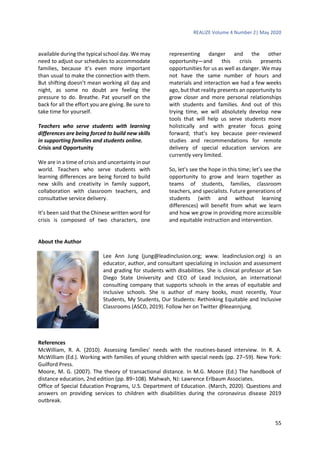 REALIZE Volume 4 Number 2| May 2020
55
available during the typical school day. We may
need to adjust our schedules to accommodate
families, because it’s even more important
than usual to make the connection with them.
But shifting doesn’t mean working all day and
night, as some no doubt are feeling the
pressure to do. Breathe. Pat yourself on the
back for all the effort you are giving. Be sure to
take time for yourself.
Teachers who serve students with learning
differences are being forced to build new skills
in supporting families and students online.
Crisis and Opportunity
We are in a time of crisis and uncertainty in our
world. Teachers who serve students with
learning differences are being forced to build
new skills and creativity in family support,
collaboration with classroom teachers, and
consultative service delivery.
It’s been said that the Chinese written word for
crisis is composed of two characters, one
representing danger and the other
opportunity—and this crisis presents
opportunities for us as well as danger. We may
not have the same number of hours and
materials and interaction we had a few weeks
ago, but that reality presents an opportunity to
grow closer and more personal relationships
with students and families. And out of this
trying time, we will absolutely develop new
tools that will help us serve students more
holistically and with greater focus going
forward; that’s key because peer-reviewed
studies and recommendations for remote
delivery of special education services are
currently very limited.
So, let’s see the hope in this time; let’s see the
opportunity to grow and learn together as
teams of students, families, classroom
teachers, and specialists. Future generations of
students (with and without learning
differences) will benefit from what we learn
and how we grow in providing more accessible
and equitable instruction and intervention.
About the Author
Lee Ann Jung (jung@leadinclusion.org; www. leadinclusion.org) is an
educator, author, and consultant specializing in inclusion and assessment
and grading for students with disabilities. She is clinical professor at San
Diego State University and CEO of Lead Inclusion, an international
consulting company that supports schools in the areas of equitable and
inclusive schools. She is author of many books, most recently, Your
Students, My Students, Our Students: Rethinking Equitable and Inclusive
Classrooms (ASCD, 2019). Follow her on Twitter @leeannjung.
References
McWilliam, R. A. (2010). Assessing families’ needs with the routines-based interview. In R. A.
McWilliam (Ed.). Working with families of young children with special needs (pp. 27–59). New York:
Guilford Press.
Moore, M. G. (2007). The theory of transactional distance. In M.G. Moore (Ed.) The handbook of
distance education, 2nd edition (pp. 89–108). Mahwah, NJ: Lawrence Erlbaum Associates.
Office of Special Education Programs, U.S. Department of Education. (March, 2020). Questions and
answers on providing services to children with disabilities during the coronavirus disease 2019
outbreak.
 