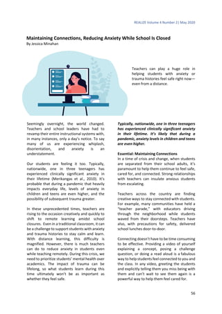 REALIZE Volume 4 Number 2| May 2020
56
Maintaining Connections, Reducing Anxiety While School Is Closed
By Jessica Minahan
Teachers can play a huge role in
helping students with anxiety or
trauma histories feel safe right now—
even from a distance.
Seemingly overnight, the world changed.
Teachers and school leaders have had to
revamp their entire instructional systems with,
in many instances, only a day’s notice. To say
many of us are experiencing whiplash,
disorientation, and anxiety is an
understatement.
Our students are feeling it too. Typically,
nationwide, one in three teenagers has
experienced clinically significant anxiety in
their lifetime (Merikangas et al., 2010). It’s
probable that during a pandemic that heavily
impacts everyday life, levels of anxiety in
children and teens are even higher, and the
possibility of subsequent trauma greater.
In these unprecedented times, teachers are
rising to the occasion creatively and quickly to
shift to remote learning amidst school
closures. Even in a traditional classroom, it can
be a challenge to support students with anxiety
and trauma histories to stay calm and learn.
With distance learning, this difficulty is
magnified. However, there is much teachers
can do to reduce anxiety in students even
while teaching remotely. During this crisis, we
need to prioritize students’ mental health over
academics. The impact of trauma can be
lifelong, so what students learn during this
time ultimately won’t be as important as
whether they feel safe.
Typically, nationwide, one in three teenagers
has experienced clinically significant anxiety
in their lifetime. It’s likely that during a
pandemic, anxiety levels in children and teens
are even higher.
Essential: Maintaining Connections
In a time of crisis and change, when students
are separated from their school adults, it’s
paramount to help them continue to feel safe,
cared for, and connected. Strong relationships
with teachers can insulate anxious students
from escalating.
Teachers across the country are finding
creative ways to stay connected with students.
For example, many communities have held a
“teacher parade,” with educators driving
through the neighborhood while students
waved from their doorsteps. Teachers have
also, with precautions for safety, delivered
school lunches door-to-door.
Connecting doesn’t have to be time consuming
to be effective. Providing a video of yourself
explaining a concept, posing a challenge
question, or doing a read aloud is a fabulous
way to help students feel connected to you and
the class. In any video, greeting the students
and explicitly telling them you miss being with
them and can’t wait to see them again is a
powerful way to help them feel cared for.
 