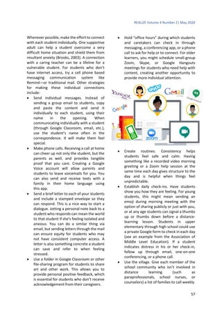 REALIZE Volume 4 Number 2| May 2020
57
Whenever possible, make the effort to connect
with each student individually. One supportive
adult can help a student overcome a very
difficult home situation and shield them from
resultant anxiety (Brooks, 2003). A connection
with a caring teacher can be a lifeline for a
vulnerable student. For students who don’t
have internet access, try a cell phone based
messaging communication system like
Remind—or traditional mail. Other strategies
for making these individual connections
include:
 Send individual messages. Instead of
sending a group email to students, copy
and paste the content and send it
individually to each student, using their
name in the opening. When
communicating individually with a student
(through Google Classroom, email, etc.),
use the student’s name often in the
correspondence. It will make them feel
special.
 Make phone calls. Receiving a call at home
can cheer up not only the student, but the
parents as well, and provides tangible
proof that you care. Creating a Google
Voice account will allow parents and
students to leave voicemails for you. You
can also send and receive texts with a
family in their home language using
this app.
 Send a brief letter to each of your students
and include a stamped envelope so they
can respond. This is a nice way to start a
dialogue. Jotting a personal note back to a
student who responds can mean the world
to that student if she’s feeling isolated and
anxious. You can do a similar thing via
email, but sending letters through the mail
can ensure equity for students who may
not have consistent computer access. A
letter is also something concrete a student
can save and refer to when feeling
stressed.
 Use a folder in Google Classroom or other
file-sharing program for students to share
art and other work. This allows you to
provide personal positive feedback, which
is essential for students who don’t receive
acknowledgement from their caregivers.
 Hold “office hours” during which students
and caretakers can check in through
messaging, a conferencing app, or a phone
call to ask for help or to connect. For older
learners, you might schedule small-group
Zoom, Skype, or Google Hangouts
meetings for students who need help with
content, creating another opportunity to
provide more individual attention.
 Create routines. Consistency helps
students feel safe and calm. Having
something like a recorded video morning
greeting or a Zoom help session at the
same time each day gives structure to the
day and is helpful when things feel
unpredictable.
 Establish daily check-ins. Have students
show you how they are feeling. For young
students, this might mean sending an
emoji during morning meeting with the
option of sharing publicly or just with you,
or at any age students can signal a thumbs
up or thumbs down before a distance-
learning lesson. Students in upper
elementary through high school could use
a private Google form to check in each day
(see an example from the Association of
Middle Level Education). If a student
indicates distress in his or her check-in,
follow up through email, one-on-one
conferencing, or a phone call.
 Use the village. Give each member of the
school community who isn’t involved in
distance learning (such as
paraprofessionals, school nurses, or
counselors) a list of families to call weekly.
 