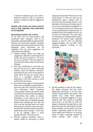 REALIZE Volume 4 Number 2| May 2020
58
It would be helpful to give each caller a
reference sheet for how to respond to
anxiety in students (using the suggestions
below).
Students with anxiety and trauma histories
tend to think negatively. Scary information
can be magnified.
Responding to Anxiety, Fear, or Panic
As we keep lines of communication and
connection open, educators need to be
prepared to respond to difficult questions from
stressed and traumatized students. Students
with anxiety and trauma histories tend to think
negatively. Scary information can be
magnified. Here are some suggestions for
responding most helpfully:
 Validate feelings. Before you make any
suggestions, reflect back something like “It
sounds like you’re scared” or “I’m sorry
you are so worried.” Tell the student it’s
normal to feel anxious when routines have
changed.
 Stay calm. Sometimes it’s not what you
say, but how you say it. When reassuring
students, have the cadence, intonation,
and volume of your voice on the phone or
video mimic the way you would read a
story to a youngster. Students are
watching us. If we seem anxious, it could
confirm their worst fears.
 Be truthful. Being vague or minimizing the
facts can be unsettling to young children—
and send older kids searching online for
more information, which sometimes
creates greater anxiety. We want to make
sure they don’t overestimate the danger or
underestimate their ability to protect
themselves—or the need to do so. Tell
them the basic facts, including that young
people don’t typically get sick with the
virus and that washing hands and social
distancing are the best courses of action.
Be optimistic, but don’t overpromise when
asked about school closings. “I can’t wait
to be all together again” is more
appropriate than “I’ll see you soon.”
 Reframe negative comments. When a
student makes an inaccurate or overly
negative comment like “We’ve been in the
house forever” or “We can’t ever see my
grandmother again,” respond with an
accurate and more positive reframe: “You
have been in the house for 10 days, but it’s
so nice you are all healthy and together” or
“It’s so important that you are taking care
of your grandmother by staying away. It’s
wonderful that she’s healthy and you can
connect over FaceTime.” For more ideas
on reframing, see “Mindset Shift During a
Pandemic” by mental health advocate
Sumaira Z, and for more on reframing
negative thoughts, see my 2019 article
“Tackling Negative Thinking in the
Classroom.”
 Remind students to look for the helpers.
Mr. Rogers famously said that when
frightening information is on the news,
children should look for the helpers. This
positive focus helps deter negative
thinking. A wonderful suggestion to give
students after they report an upsetting
news story is to ask them to count the
helpers mentioned, focusing them on the
good that often far outnumbers the bad.
Young students can be asked to list five
helpers supporting people at this time.
Teens might write a letter to—or an essay
about—a helper. Encourage students to
access positive news stories at
 