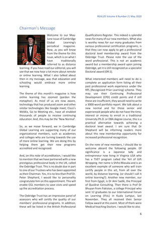 REALIZE Volume 4 Number 2| May 2020
6
Chairman’s Message
Welcome to our May-
June issue of Cambridge
Global Learning's
periodical magazine.
Now, as you will know
from the theme for this
issue, which is on what I
have traditionally
referred to as distance
learning. If you have read our editorial, you will
see that we now hear a lot more about remote
or online learning. What I also talked about
then in my message, was that education and
schooling would embrace more online
learning.
The theme of this month’s magazine is how
online learning has zoomed (pardon the
metaphor). As most of us are now aware,
technology that has produced zoom and other
similar technologies like Google meet, Cisco’s
WebEx, Go to Meeting etc., have all enabled
thousands of people to receive continuing
education. And, this may be the ‘New Normal’.
So, as we move forward, we in Cambridge
Global Learning are supporting many of our
organizational members, such as academies
and colleges who are turning towards the use
of more online learning. We are doing this by
helping them get their new programs
accredited and recognized.
And, on this note of accreditation, I would like
to mention that we have partnered with a new
prestigious professional body in the UK, called
the Oxbridge Trust. This is no doubt due in part
to one of our Trustees who has been appointed
as their Chairman. Yes, it is no less than Prof Dr.
Peter Shephard, I would like to personality
congratulate him on this appointment. This will
enable CGL members to save costs and speed
up the accreditation process.
The Oxbridge Trust has an impressive panel of
assessors who will certify the quality of our
members’ professional programs. In addition,
these will be listed in the British Professional
Qualifications Register. This indeed is splendid
news for many of our new members. What also
is worthy news for our many graduates from
various professional certification programs, is
that they can now apply to get a professional
doctoral level membership award from the
Oxbridge Trust. Please note the use of the
word professional. This is not an academic
award but a membership award upon joining
Oxbridge, yet it is still recognized as a specialist
Doctoral award (DR.S).
What interested members will need to do is
complete an application form listing all their
past professional work experience under the
RPL (Recognized Prior Learning) scheme. They
may use their Continuing Professional
Development (CPD) credit points and if still
these are insufficient, they would need to write
a 3000-word portfolio report. We talk about a
new normal and for those senior and
experienced people who do not have the time,
interest or money to enroll in a traditional
University Ph.D. or DBA degree course, this is a
practical alternative towards achieving a
doctoral level award. I am sure that Dr
Shephard will be informing readers more
about this new membership opportunity for
increased professional recognition.
On the note of new members, I should like to
welcome aboard the following people. Of
significance is a Japanese lady and
entrepreneur now living in Virginia USA who
has a TVET program called the ‘Art of Gift
Wrapping. Her name is Shiho Masuka and is an
excellent example of someone who will train
certify people in this art, from all over the
world, by distance learning. (or should I call it
online learning?). Another new member, our
first from Egypt, is Dr Amr Sadik, the Principal
of Quodrat Consulting. Then there is Prof Dr
Bhuyan from Pakistan, a college Principal who
sent 12 graduates to our International Forum
on Learning (IFoL) in Kuala Lumpur, last
November. They all received their Senior
Fellow award at this event. Most of them were
Medical teaching Doctors. I would like to also
 