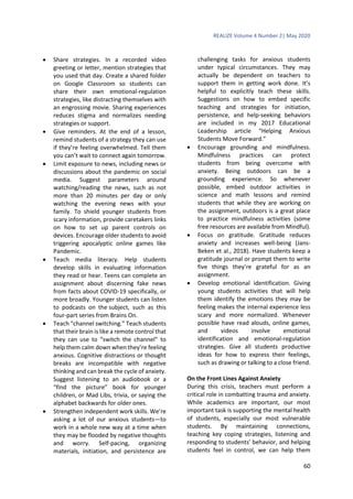 REALIZE Volume 4 Number 2| May 2020
60
 Share strategies. In a recorded video
greeting or letter, mention strategies that
you used that day. Create a shared folder
on Google Classroom so students can
share their own emotional-regulation
strategies, like distracting themselves with
an engrossing movie. Sharing experiences
reduces stigma and normalizes needing
strategies or support.
 Give reminders. At the end of a lesson,
remind students of a strategy they can use
if they’re feeling overwhelmed. Tell them
you can’t wait to connect again tomorrow.
 Limit exposure to news, including news or
discussions about the pandemic on social
media. Suggest parameters around
watching/reading the news, such as not
more than 20 minutes per day or only
watching the evening news with your
family. To shield younger students from
scary information, provide caretakers links
on how to set up parent controls on
devices. Encourage older students to avoid
triggering apocalyptic online games like
Pandemic.
 Teach media literacy. Help students
develop skills in evaluating information
they read or hear. Teens can complete an
assignment about discerning fake news
from facts about COVID-19 specifically, or
more broadly. Younger students can listen
to podcasts on the subject, such as this
four-part series from Brains On.
 Teach “channel switching.” Teach students
that their brain is like a remote control that
they can use to “switch the channel” to
help them calm down when they’re feeling
anxious. Cognitive distractions or thought
breaks are incompatible with negative
thinking and can break the cycle of anxiety.
Suggest listening to an audiobook or a
“find the picture” book for younger
children, or Mad Libs, trivia, or saying the
alphabet backwards for older ones.
 Strengthen independent work skills. We’re
asking a lot of our anxious students—to
work in a whole new way at a time when
they may be flooded by negative thoughts
and worry. Self-pacing, organizing
materials, initiation, and persistence are
challenging tasks for anxious students
under typical circumstances. They may
actually be dependent on teachers to
support them in getting work done. It’s
helpful to explicitly teach these skills.
Suggestions on how to embed specific
teaching and strategies for initiation,
persistence, and help-seeking behaviors
are included in my 2017 Educational
Leadership article “Helping Anxious
Students Move Forward.”
 Encourage grounding and mindfulness.
Mindfulness practices can protect
students from being overcome with
anxiety. Being outdoors can be a
grounding experience. So whenever
possible, embed outdoor activities in
science and math lessons and remind
students that while they are working on
the assignment, outdoors is a great place
to practice mindfulness activities (some
free resources are available from Mindful).
 Focus on gratitude. Gratitude reduces
anxiety and increases well-being (Jans-
Beken et al., 2018). Have students keep a
gratitude journal or prompt them to write
five things they’re grateful for as an
assignment.
 Develop emotional identification. Giving
young students activities that will help
them identify the emotions they may be
feeling makes the internal experience less
scary and more normalized. Whenever
possible have read alouds, online games,
and videos involve emotional
identification and emotional-regulation
strategies. Give all students productive
ideas for how to express their feelings,
such as drawing or talking to a close friend.
On the Front Lines Against Anxiety
During this crisis, teachers must perform a
critical role in combatting trauma and anxiety.
While academics are important, our most
important task is supporting the mental health
of students, especially our most vulnerable
students. By maintaining connections,
teaching key coping strategies, listening and
responding to students’ behavior, and helping
students feel in control, we can help them
 