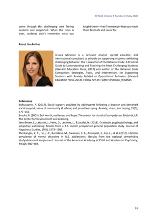 REALIZE Volume 4 Number 2| May 2020
61
come through this challenging time feeling
resilient and supported. When the crisis is
over, students won’t remember what you
taught them—they’ll remember that you made
them feel safe and cared for.
About the Author
Jessica Minahan is a behavior analyst, special educator, and
international consultant to schools on supporting students exhibiting
challenging behavior. She is coauthor of The Behavior Code: A Practical
Guide to Understanding and Teaching the Most Challenging Students
(Harvard Education Press, 2012) and author of The Behavior Code
Companion: Strategies, Tools, and Interventions for Supporting
Students with Anxiety Related or Oppositional Behaviors (Harvard
Education Press, 2014). Follow her on Twitter @jessica_minahan.
References
Bokszczanin, A. (2012). Social support provided by adolescents following a disaster and perceived
social support, sense of community at school, and proactive coping. Anxiety, stress, and coping, 25(5),
575–592.
Brooks, R. (2003). Self-worth, resilience, and hope: The search for islands of competence. Metairie, LA:
The Center for Development and Learning.
Jans-Beken, L., Lataster, J., Peels, D., Lechner, L., & Jacobs, N. (2018). Gratitude, psychopathology, and
subjective well-being: Results from a 7.5- month prospective general population study. Journal of
Happiness Studies, 19(6), 1673–1689.
Merikangas, K. R., He, J.-P., Burnstein, M., Swanson, S. A., Avenevoli, S., Cui, L., et al. (2010). Lifetime
prevalence of mental disorders in U.S. adolescents: Results from the national comorbidity
studyadolescent supplement. Journal of the American Academy of Child and Adolescent Psychiatry,
49(10), 980–989.
 