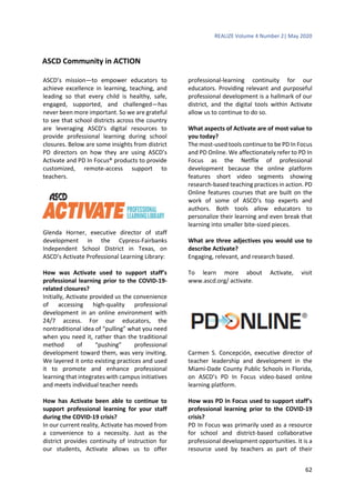 REALIZE Volume 4 Number 2| May 2020
62
ASCD Community in ACTION
ASCD’s mission—to empower educators to
achieve excellence in learning, teaching, and
leading so that every child is healthy, safe,
engaged, supported, and challenged—has
never been more important. So we are grateful
to see that school districts across the country
are leveraging ASCD’s digital resources to
provide professional learning during school
closures. Below are some insights from district
PD directors on how they are using ASCD’s
Activate and PD In Focus® products to provide
customized, remote-access support to
teachers.
Glenda Horner, executive director of staff
development in the Cypress-Fairbanks
Independent School District in Texas, on
ASCD’s Activate Professional Learning Library:
How was Activate used to support staff’s
professional learning prior to the COVID-19-
related closures?
Initially, Activate provided us the convenience
of accessing high-quality professional
development in an online environment with
24/7 access. For our educators, the
nontraditional idea of “pulling” what you need
when you need it, rather than the traditional
method of “pushing” professional
development toward them, was very inviting.
We layered it onto existing practices and used
it to promote and enhance professional
learning that integrates with campus initiatives
and meets individual teacher needs
How has Activate been able to continue to
support professional learning for your staff
during the COVID-19 crisis?
In our current reality, Activate has moved from
a convenience to a necessity. Just as the
district provides continuity of instruction for
our students, Activate allows us to offer
professional-learning continuity for our
educators. Providing relevant and purposeful
professional development is a hallmark of our
district, and the digital tools within Activate
allow us to continue to do so.
What aspects of Activate are of most value to
you today?
The most-used tools continue to be PD In Focus
and PD Online. We affectionately refer to PD In
Focus as the Netflix of professional
development because the online platform
features short video segments showing
research-based teaching practices in action. PD
Online features courses that are built on the
work of some of ASCD’s top experts and
authors. Both tools allow educators to
personalize their learning and even break that
learning into smaller bite-sized pieces.
What are three adjectives you would use to
describe Activate?
Engaging, relevant, and research based.
To learn more about Activate, visit
www.ascd.org/ activate.
Carmen S. Concepción, executive director of
teacher leadership and development in the
Miami-Dade County Public Schools in Florida,
on ASCD’s PD In Focus video-based online
learning platform.
How was PD In Focus used to support staff’s
professional learning prior to the COVID-19
crisis?
PD In Focus was primarily used as a resource
for school and district-based collaborative
professional development opportunities. It is a
resource used by teachers as part of their
 