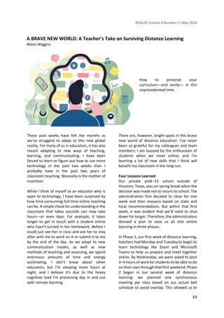 REALIZE Volume 4 Number 2| May 2020
64
A BRAVE NEW WORLD: A Teacher’s Take on Surviving Distance Learning
Alexis Wiggins
How to preserve your
curriculum—and sanity— in this
unprecedented time.
These past weeks have felt like months as
we’ve struggled to adapt to this new global
reality. For many of us in education, it has also
meant adapting to new ways of teaching,
learning, and communicating. I have been
forced to learn or figure out how to use more
technology in the past two weeks than I
probably have in the past two years of
classroom teaching. Necessity is the mother of
invention.
While I think of myself as an educator who is
open to technology, I have been surprised by
how time-consuming full-time online teaching
can be. A simple check for understanding in the
classroom that takes seconds can now take
hours—or even days. For example, it takes
longer to get in touch with a student online
who hasn’t turned in her homework. Before I
could just see her in class and ask her to stay
after with me to work on it or submit it to me
by the end of the day. As we adapt to new
communication modes, as well as new
methods of teaching and assessing, we spend
enormous amounts of time and energy
acclimating. I don’t know about other
educators, but I’m sleeping more hours at
night, and I believe it’s due to the heavy
cognitive load I’m processing day in and out
with remote learning.
There are, however, bright spots in this brave
new world of distance education: I’ve never
been so grateful for my colleagues and team
members; I am buoyed by the enthusiasm of
students when we meet online; and I’m
learning a lot of new skills that I think will
benefit my classroom in the long run.
Four Lessons Learned
Our private preK–12 school outside of
Houston, Texas, was on spring break when the
decision was made not to return to school. The
administration first decided to close for one
week and then reassess based on state and
local recommendations. But within that first
week, it was evident that we’d need to shut
down for longer. Therefore, the administrators
devised a plan to ease us all into online
learning in three phases.
In Phase 1, our first week of distance learning,
teachers had Monday and Tuesday to begin to
learn technology like Zoom and Microsoft
Teams to help us prepare and meet together
online. By Wednesday, we were asked to post
3–4 hours of work for students to be able to do
on their own through that first weekend. Phase
2 began in our second week of distance
learning: we planned one synchronous
meeting per class based on our actual bell
schedule to avoid overlap. This allowed us to
 