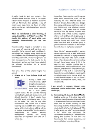 REALIZE Volume 4 Number 2| May 2020
65
virtually check in with our students. The
following week launched Phase 3: The Upper
School deans designed a modified schedule
with (3) 45-minute class periods a day of
synchronous class time via Zoom or other
platforms that we had already been using in
the classroom.
When we transitioned to online learning, it
was a stressful time and I didn’t know how I’d
handle the volume of work while also
managing homeschooling for my two
children.
This slow rollout helped us transition to this
new mode of teaching and learning more
smoothly. We’re currently well into Phase 3,
and things are chugging along. While we’ve
had some tech pitfalls and teaching challenges
over the past month, I feel we’ve grown a lot
from this experience. To that end, I’d like to
share what’s worked and how I have adapted
my planned curriculum to a virtual
environment.
Here are a few of the salient insights I’ve
gained:
1. Relying on a Team Reduces Work and
Stress
Having a team with
which to share a lot of
this planning is a boon.
I work on a team with
three other teachers
for a 10th grade
English course. We are used to meeting
weekly to plan, calibrate assessments, and
debrief together. I didn’t realize how
helpful it would be to have a team to rely
on to share the load in this new
environment. The sudden shift to online
teaching was incredibly time consuming:
typing all the instructions, adding rubrics
to grading programs like Turnitin, posting
assignments on course learning
management systems, and linking
resources on hyperdocs can take up a
whole day.
In our first Zoom meeting, my 10th grade
team and I planned out a unit, and we
naturally fell into different roles: one
teacher, Ginger, took notes in a Google
Doc pacing guide so we could keep track of
our thinking and new schedule; another
colleague, Katie, added links to outside
resources that we wanted to share with
students; and a third teacher, Stephen,
shared tools and tutorials to get us up to
speed. I recall coming away from that first
meeting feeling such relief that I could
share this work with a trusted group of
professionals to ease some of the burden.
I wasn’t alone in my “social isolation.”
Now, this isn’t always possible. I teach a
senior English course as well, and I’m on
my own for that class, so I sympathize with
the many educators who aren’t part of a
team. I have to spend more time working
through those lesson plans. If this is the
case for you, consider reaching out to
administrators, instructional coaches, tech
coaches, and librarians who can help you,
especially if the tech is overwhelming.
Recently, I scheduled a Zoom meeting with
my whole department, during which our
school librarian helped us test out Zoom’s
features like breakout rooms, chats, and
whiteboards.
I am already a stronger, nimbler, more
adaptable teacher today than I was a few
weeks ago.
2. Connecting with Students Boosts Morale
Leading up to our first online class with
students, my colleagues and I were feeling
a bit exhausted from the increased screen
time and the frantic learning of new
technology. But that first connection with
students left all of us feeling buoyed. “This
is why we do our jobs!” we remembered.
It isn’t about the curriculum, the
assessment, or the tech; it’s about the kids.
Seeing the students in real time and
listening to their stories, questions, and
concerns helped remind us of that.
 