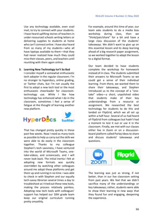 REALIZE Volume 4 Number 2| May 2020
66
Use any technology available, even snail
mail, to try to connect with your students.
I have heard uplifting stories of teachers in
under-resourced schools writing letters or
delivering supplies to students at home
who can’t connect online. I have also heard
from so many of my students—who all
have laptops available to them—that they
had never realized how much they could
miss their classes, peers, and teachers until
reuniting with them again online.
3. Learning New Technology Isn’t So Bad
I consider myself a somewhat enthusiastic
tech adopter in the regular classroom; I’m
no stranger to hyperdocs, online grading,
or Twitter chats, but I’m not usually the
first to adopt a new tech tool or the most
enthusiastic cheerleader for classroom-
technology use. While I like how
technology has enhanced what I do in the
classroom, sometimes I feel a sense of
fatigue at the thought of learning another
new platform.
That has changed pretty quickly in these
past few weeks. Now I need as many tools
as possible to help us carry out the skills we
were able to do easily in the classroom
together. Thanks to my colleague
Stephen’s tech savviness, I have ventured
into the world of Microsoft Teams, one-
take-videos, and screencasts, and I will
never look back. The initial inertia I felt at
adopting new formats was quickly
overridden by watching other colleagues
around me adopt these platforms and get
them up and running in no time. I was able
to check in with Stephen and our equally
tech-savvy librarian several times a day to
troubleshoot as I tried out these new tools,
making the process relatively painless.
Adopting new tech tools with colleagues’
support has helped our 10th grade team
keep our original curriculum running
pretty smoothly.
For example, around this time of year, our
team asks students to do a media bias
workshop during class, then we
“think/pair/share” for a bit and have a
large class discussion of the students’
takeaways. We didn’t want to give up on
this essential lesson and its deep learning
ahead of a big research paper assignment,
so we worked together to adapt the lesson
to a digital format.
Our team decided to have students
complete the workshop for homework
instead of in class. The students submitted
their answers to Microsoft Teams so we
could get a sense of their individual
learning. From there, we wanted them to
share their takeaways, and Stephen
introduced us to the concept of a “one-
take” video—a short, unpolished video
that students make of their key
understandings from a resource or
assignment. We researched the best
technology for students to do this and
landed on FlipGrid, which we all set up
within a half hour. Several of us had heard
of FlipGrid from colleagues but hadn’t had
a moment to test it out or use it in the
classroom. Finally, we met with our classes
either live in Zoom or on a discussion-
board platform called Parlay Ideas to share
and discuss students’ takeaways and
questions.
The learning was just as strong, if not
better, than in our live classroom setting
from past years. We feel that we didn’t
sacrifice many of the understandings or
key takeaways; rather, students were able
to show their learning in new ways that
they found fun and engaging, deepening
the experience.
 