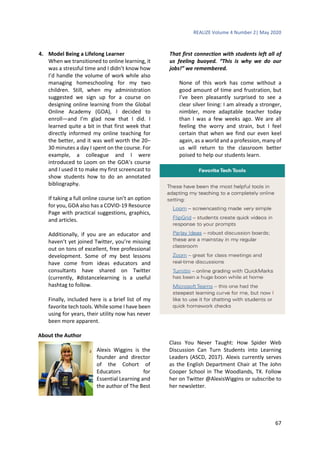 REALIZE Volume 4 Number 2| May 2020
67
4. Model Being a Lifelong Learner
When we transitioned to online learning, it
was a stressful time and I didn’t know how
I’d handle the volume of work while also
managing homeschooling for my two
children. Still, when my administration
suggested we sign up for a course on
designing online learning from the Global
Online Academy (GOA), I decided to
enroll—and I’m glad now that I did. I
learned quite a bit in that first week that
directly informed my online teaching for
the better, and it was well worth the 20–
30 minutes a day I spent on the course. For
example, a colleague and I were
introduced to Loom on the GOA’s course
and I used it to make my first screencast to
show students how to do an annotated
bibliography.
If taking a full online course isn’t an option
for you, GOA also has a COVID-19 Resource
Page with practical suggestions, graphics,
and articles.
Additionally, if you are an educator and
haven’t yet joined Twitter, you’re missing
out on tons of excellent, free professional
development. Some of my best lessons
have come from ideas educators and
consultants have shared on Twitter
(currently, #distancelearning is a useful
hashtag to follow.
Finally, included here is a brief list of my
favorite tech tools. While some I have been
using for years, their utility now has never
been more apparent.
That first connection with students left all of
us feeling buoyed. “This is why we do our
jobs!” we remembered.
None of this work has come without a
good amount of time and frustration, but
I’ve been pleasantly surprised to see a
clear silver lining: I am already a stronger,
nimbler, more adaptable teacher today
than I was a few weeks ago. We are all
feeling the worry and strain, but I feel
certain that when we find our even keel
again, as a world and a profession, many of
us will return to the classroom better
poised to help our students learn.
About the Author
Alexis Wiggins is the
founder and director
of the Cohort of
Educators for
Essential Learning and
the author of The Best
Class You Never Taught: How Spider Web
Discussion Can Turn Students into Learning
Leaders (ASCD, 2017). Alexis currently serves
as the English Department Chair at The John
Cooper School in The Woodlands, TX. Follow
her on Twitter @AlexisWiggins or subscribe to
her newsletter.
 