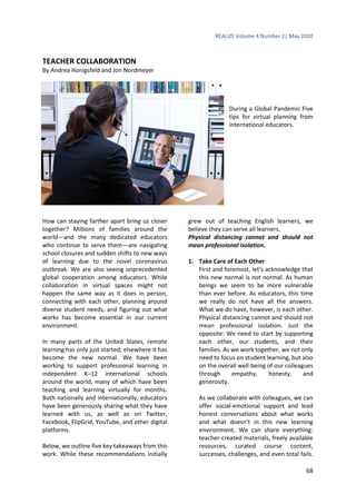 REALIZE Volume 4 Number 2| May 2020
68
TEACHER COLLABORATION
By Andrea Honigsfeld and Jon Nordmeyer
During a Global Pandemic Five
tips for virtual planning from
international educators.
How can staying farther apart bring us closer
together? Millions of families around the
world—and the many dedicated educators
who continue to serve them—are navigating
school closures and sudden shifts to new ways
of learning due to the novel coronavirus
outbreak. We are also seeing unprecedented
global cooperation among educators. While
collaboration in virtual spaces might not
happen the same way as it does in person,
connecting with each other, planning around
diverse student needs, and figuring out what
works has become essential in our current
environment.
In many parts of the United States, remote
learning has only just started; elsewhere it has
become the new normal. We have been
working to support professional learning in
independent K–12 international schools
around the world, many of which have been
teaching and learning virtually for months.
Both nationally and internationally, educators
have been generously sharing what they have
learned with us, as well as on Twitter,
Facebook, FlipGrid, YouTube, and other digital
platforms.
Below, we outline five key takeaways from this
work. While these recommendations initially
grew out of teaching English learners, we
believe they can serve all learners.
Physical distancing cannot and should not
mean professional isolation.
1. Take Care of Each Other
First and foremost, let’s acknowledge that
this new normal is not normal. As human
beings we seem to be more vulnerable
than ever before. As educators, this time
we really do not have all the answers.
What we do have, however, is each other.
Physical distancing cannot and should not
mean professional isolation. Just the
opposite: We need to start by supporting
each other, our students, and their
families. As we work together, we not only
need to focus on student learning, but also
on the overall well-being of our colleagues
through empathy, honesty, and
generosity.
As we collaborate with colleagues, we can
offer social-emotional support and lead
honest conversations about what works
and what doesn’t in this new learning
environment. We can share everything:
teacher-created materials, freely available
resources, curated course content,
successes, challenges, and even total fails.
 