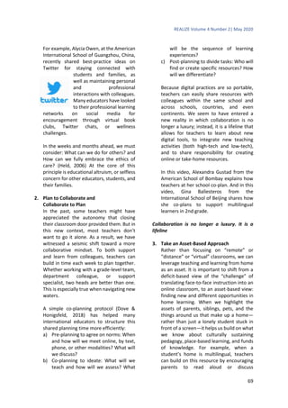 REALIZE Volume 4 Number 2| May 2020
69
For example, Alycia Owen, at the American
International School of Guangzhou, China,
recently shared best-practice ideas on
Twitter for staying connected with
students and families, as
well as maintaining personal
and professional
interactions with colleagues.
Many educators have looked
to their professional learning
networks on social media for
encouragement through virtual book
clubs, Twitter chats, or wellness
challenges.
In the weeks and months ahead, we must
consider: What can we do for others? and
How can we fully embrace the ethics of
care? (Held, 2006) At the core of this
principle is educational altruism, or selfless
concern for other educators, students, and
their families.
2. Plan to Collaborate and
Collaborate to Plan
In the past, some teachers might have
appreciated the autonomy that closing
their classroom door provided them. But in
this new context, most teachers don’t
want to go it alone. As a result, we have
witnessed a seismic shift toward a more
collaborative mindset. To both support
and learn from colleagues, teachers can
build in time each week to plan together.
Whether working with a grade-level team,
department colleague, or support
specialist, two heads are better than one.
This is especially true when navigating new
waters.
A simple co-planning protocol (Dove &
Honigsfeld, 2018) has helped many
international educators to structure this
shared planning time more efficiently:
a) Pre-planning to agree on norms: When
and how will we meet online, by text,
phone, or other modalities? What will
we discuss?
b) Co-planning to ideate: What will we
teach and how will we assess? What
will be the sequence of learning
experiences?
c) Post-planning to divide tasks: Who will
find or create specific resources? How
will we differentiate?
Because digital practices are so portable,
teachers can easily share resources with
colleagues within the same school and
across schools, countries, and even
continents. We seem to have entered a
new reality in which collaboration is no
longer a luxury; instead, it is a lifeline that
allows for teachers to learn about new
digital tools, to integrate new teaching
activities (both high-tech and low-tech),
and to share responsibility for creating
online or take-home resources.
In this video, Alexandra Gustad from the
American School of Bombay explains how
teachers at her school co-plan. And in this
video, Gina Ballesteros from the
International School of Beijing shares how
she co-plans to support multilingual
learners in 2nd grade.
Collaboration is no longer a luxury. It is a
lifeline
3. Take an Asset-Based Approach
Rather than focusing on “remote” or
“distance” or “virtual” classrooms, we can
leverage teaching and learning from home
as an asset. It is important to shift from a
deficit-based view of the “challenge” of
translating face-to-face instruction into an
online classroom, to an asset-based view:
finding new and different opportunities in
home learning. When we highlight the
assets of parents, siblings, pets, and the
things around us that make up a home—
rather than just a lonely student stuck in
front of a screen—it helps us build on what
we know about culturally sustaining
pedagogy, place-based learning, and funds
of knowledge. For example, when a
student’s home is multilingual, teachers
can build on this resource by encouraging
parents to read aloud or discuss
 