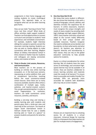REALIZE Volume 4 Number 2| May 2020
70
assignments in their home language and
inviting students to create multilingual
projects. This approach helps us to
recognize what we can do when learning
goes home.
How can we make “learning at home” feel
more real than virtual? What kinds of
offline activities might support students?
Teachers can find opportunities to connect
curriculum and concepts to students’ lived
experiences and immediate environment.
For example, students might interview
siblings for a project or parents can join the
classroom morning meeting. Students can
also use pets or nearby objects to make
connections with their learning. Meghan
Wilson at Shekou International School in
China shared on Twitter how her students
and colleagues are staying connected,
active, and creative at home.
4. Think in Chunks: Link Lessons, Resources,
and Communication
Most teachers are in the process of
building an entirely new online learning
ecosystem, or, in the best-case scenario,
repurposing an online platform that used
to complement face-to-face teaching
before the novel coronavirus-related
school closures. Since there are so many
resources available, teachers often utilize a
combination of multiple apps, media,
websites, and teacher-created content.
This can get overwhelming fast. In order to
avoid fragmentation or confusion,
teachers can build connections across
resources, activities, and lessons.
Building a one-stop shop and sharing a
weekly learning plan with students and
parents gives them a birds-eye view and
road map of the curriculum. Tan Huynh at
Saigon South International School in
Vietnam shared how he uses a weekly
learning plan or “week at a glance” to
prepare students and parents for what lies
ahead.
5. One Size Does Not Fit All
We know that every student is different.
We also know that teaching a class with a
variety of languages, cultures, abilities, and
identities enriches the experience for all
learners. In online classrooms, teachers
must recognize the unique strengths and
needs of every student by providing both
high challenge and high support (Mariani,
1997). Every teacher and every school will
adapt to the current reality differently
based on their unique context and
available resources. Teachers recognize
the need to collaborate across borders and
boundaries, to share what works and what
doesn’t. As teachers pay attention to
linguistic diversity and neurodiversity in
their classes, they can rely on the global
education community to help provide
options for students.
Equity is a critical consideration for online
learning: Not all students have the same
access to technology, and consistent high-
speed internet may not be available in all
homes. How can teachers collaborate to
ensure learning activities and materials
meet the needs of all learners? To ensure
they’re accessible and mobile-friendly? For
example, PDFs are generally more
accessible for students with disabilities
who may rely on screen-readers.
Choices are an important key to unlocking
access for all students in a virtual
classroom. Universal Design for Learning
(UDL) is a framework that helps teachers to
plan for multiple means of engagement,
 