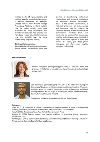 REALIZE Volume 4 Number 2| May 2020
71
multiple modes of representations, and
multiple ways for students to take action
or express themselves. For example,
Chelsea Wilson from Nansha College
Preparatory Academy in China explains
how she makes complex texts more
accessible by using multilingual and
multimodal resources. And Lindsay Kuhl
from Seoul Foreign School in Korea shares
how she scaffolds texts by using
screencasting for guided reading.
Continue the Conversation
As the global K–12 landscape continues to
evolve online, collaboration holds the
promise of transforming professional
relationships, with profound implications
for everyone’s learning (Nordmeyer,
2015). In the current circumstances, a
historical preference for independence
and autonomy may be replaced by
reciprocal learning. So let’s all continue the
conversation. Teachers from four
continents are sharing their experiences
teaching and collaborating on this FlipGrid
page. As we learn together at home and
around the world, join these global
colleagues and share your insights,
questions, or feedback.
About the Authors
Andrea Honigsfeld (ahonigsfeld@gmail.com) is associate dean and
professor in the School of Education and Human Services at Molloy College
in New York.
Jon Nordmeyer (jon.nordmeyer@ wisc.edu) is the international program
director at WIDA, a non-profit research center at the University of Wisconsin-
Madison, where his research focuses on teacher collaboration and global
learning networks. He has taught in international schools in the Netherlands,
Taiwan, Turkey, China, and Thailand.
Follow them on Twitter @AndreaHonigsfel and @nordmeyerj
References
Dove, M. G., & Honigsfeld, A. (2018). Co-teaching for English learners: A guide to collaborative
planning, instruction, assessment, and reflection. Thousand Oaks, CA: Corwin Press
Held, V. (2006). The ethics of care. New York: Oxford University Press.
Mariani, L. (1997). Teacher support and teacher challenge in promoting learner autonomy.
Perspectives, 23(2).
Nordmeyer, J. (2015). Collaboration: Scaffolding student learning and teacher learning. EARCOS Tri-
Annual Journal. East Asia Council of Overseas Schools.
 