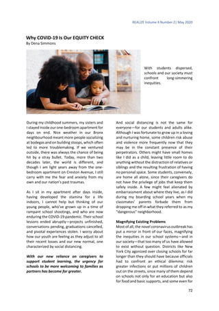 REALIZE Volume 4 Number 2| May 2020
72
Why COVID-19 Is Our EQUITY CHECK
By Dena Simmons
With students dispersed,
schools and our society must
confront long-simmering
inequities.
During my childhood summers, my sisters and
I stayed inside our one-bedroom apartment for
days on end. Nice weather in our Bronx
neighbourhood meant more people socializing
at bodegas and on building stoops, which often
led to more troublemaking. If we ventured
outside, there was always the chance of being
hit by a stray bullet. Today, more than two
decades later, the world is different, and
though I am light years away from the one-
bedroom apartment on Creston Avenue, I still
carry with me the fear and anxiety from my
own and our nation’s past traumas.
As I sit in my apartment after days inside,
having developed the stamina for a life
indoors, I cannot help but thinking of our
young people, who’ve grown up in a time of
rampant school shootings, and who are now
enduring the COVID-19 pandemic. Their school
lessons ended abruptly—projects unfinished,
conversations pending, graduations cancelled,
and pivotal experiences stolen. I worry about
how our youth are feeling as they adjust to all
their recent losses and our new normal, one
characterized by social distancing.
With our new reliance on caregivers to
support student learning, the urgency for
schools to be more welcoming to families as
partners has become far greater.
And social distancing is not the same for
everyone—for our students and adults alike.
Although I was fortunate to grow up in a loving
and nurturing home, some children risk abuse
and violence more frequently now that they
may be in the constant presence of their
perpetrators. Others might have small homes
like I did as a child, leaving little room to do
anything without the distraction of relatives or
siblings and the resulting frustration of having
no personal space. Some students, conversely,
are home all alone, since their caregivers do
not have the privilege of jobs that keep them
safely inside. A few might feel alienated by
embarrassment about where they live, as I did
during my boarding school years when my
classmates’ parents forbade them from
dropping me off in what they referred to as my
“dangerous” neighborhood.
Magnifying Existing Problems
Most of all, the novel coronavirus outbreak has
put a mirror in front of our faces, magnifying
the inequities in our school systems—and in
our society—that too many of us have allowed
to exist without question. Districts like New
York City agonized over closing schools for far
longer than they should have because officials
had to confront an ethical dilemma: risk
greater infections or put millions of children
out on the streets, since many of them depend
on schools not only for an education but also
for food and basic supports, and some even for
 