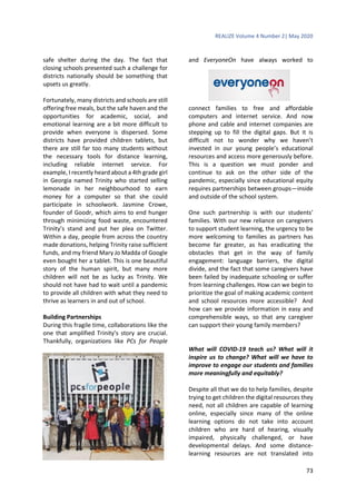 REALIZE Volume 4 Number 2| May 2020
73
safe shelter during the day. The fact that
closing schools presented such a challenge for
districts nationally should be something that
upsets us greatly.
Fortunately, many districts and schools are still
offering free meals, but the safe haven and the
opportunities for academic, social, and
emotional learning are a bit more difficult to
provide when everyone is dispersed. Some
districts have provided children tablets, but
there are still far too many students without
the necessary tools for distance learning,
including reliable internet service. For
example, I recently heard about a 4th grade girl
in Georgia named Trinity who started selling
lemonade in her neighbourhood to earn
money for a computer so that she could
participate in schoolwork. Jasmine Crowe,
founder of Goodr, which aims to end hunger
through minimizing food waste, encountered
Trinity’s stand and put her plea on Twitter.
Within a day, people from across the country
made donations, helping Trinity raise sufficient
funds, and my friend Mary Jo Madda of Google
even bought her a tablet. This is one beautiful
story of the human spirit, but many more
children will not be as lucky as Trinity. We
should not have had to wait until a pandemic
to provide all children with what they need to
thrive as learners in and out of school.
Building Partnerships
During this fragile time, collaborations like the
one that amplified Trinity’s story are crucial.
Thankfully, organizations like PCs for People
and EveryoneOn have always worked to
connect families to free and affordable
computers and internet service. And now
phone and cable and internet companies are
stepping up to fill the digital gaps. But it is
difficult not to wonder why we haven’t
invested in our young people’s educational
resources and access more generously before.
This is a question we must ponder and
continue to ask on the other side of the
pandemic, especially since educational equity
requires partnerships between groups—inside
and outside of the school system.
One such partnership is with our students’
families. With our new reliance on caregivers
to support student learning, the urgency to be
more welcoming to families as partners has
become far greater, as has eradicating the
obstacles that get in the way of family
engagement: language barriers, the digital
divide, and the fact that some caregivers have
been failed by inadequate schooling or suffer
from learning challenges. How can we begin to
prioritize the goal of making academic content
and school resources more accessible? And
how can we provide information in easy and
comprehensible ways, so that any caregiver
can support their young family members?
What will COVID-19 teach us? What will it
inspire us to change? What will we have to
improve to engage our students and families
more meaningfully and equitably?
Despite all that we do to help families, despite
trying to get children the digital resources they
need, not all children are capable of learning
online, especially since many of the online
learning options do not take into account
children who are hard of hearing, visually
impaired, physically challenged, or have
developmental delays. And some distance-
learning resources are not translated into
 
