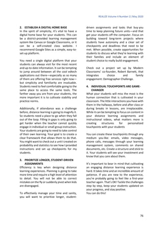 REALIZE Volume 4 Number 2| May 2020
76
2. ESTABLISH A DIGITAL HOME BASE
In the spirit of simplicity, it’s vital to have a
digital home base for your students. This can
be a district-provided learning management
system like Canvas or Google Classrooms, or it
can be a self-created class website. I
recommend Google Sites as a simple, easy-to-
set-up platform.
You need a single digital platform that your
students can always visit for the most recent
and up-to-date information. It can be tempting
to jump around between all the cool edtech
applications out there—especially as so many
of them are offering free services right now—
but simplicity and familiarity are invaluable.
Students need to feel comfortable going to the
same place to access the same tools. The
farther away you are from your students, the
more important it is to cultivate stability and
practice norms.
Additionally, if attendance was a challenge
before, distance learning is going to magnify it.
So students need a place to go when they fall
out of the loop. Filling in gaps is only going to
get harder when the teacher cannot quickly
engage in individual or small group instruction.
Your students are going to need to take control
of their own learning. Your goal is to create a
clear framework that allows them to do that.
You might want to check out a unit I created on
probability and statistics to see how I provided
instructions and set up checkpoints for my
students.
3. PRIORITIZE LONGER, STUDENT-DRIVEN
ASSIGNMENTS
Efficiency is key when designing distance
learning experiences. Planning is going to take
more time and require a high level of attention
to detail. You will not be able to correct
mistakes on the fly or suddenly pivot when kids
are disengaged.
To effectively manage your time and sanity,
you will want to prioritize longer, student-
driven assignments and tasks that buy you
time to keep planning future units—and that
get your students off the computer. Focus on
building toward long-term projects where
students have autonomy and a clear set of
checkpoints and deadlines that need to be
met. When possible, create opportunities for
students to discuss what they’re learning with
their families and include an element of
student choice to really build engagement.
Check out a project set up by Modern
Classrooms’ co-founder, Robert Barnett, that
integrates choice and family
engagement: Demographer Challenge.
4. INDIVIDUAL TOUCHPOINTS ARE GAME-
CHANGER
What your students will miss the most is the
human connection that is cultivated in your
classroom. The little interactions you have with
them in the hallways, before and after class or
during breaks in lessons, are irreplaceable.
While it can be tempting to focus on content in
your distance learning assignments and
instructional videos, what matters more is
creating structures for personalized
touchpoints with your students
You can create these touchpoints through any
medium you like: emails, video messages,
phone calls, messages through your learning
management system, comments on shared
documents, etc. Create a structure and stick to
it. Your students will see your investment and
know that you care about them.
It’s important to bear in mind that cultivating
an engaging distance learning experience is
hard. It takes time and an incredible amount of
patience. If you are new to the experience,
you’re probably going to feel like a first-year
teacher again. That’s OK! Tackle the challenges
step by step, keep your students updated on
your progress, and stay positive.
You can do this!
 