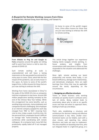 REALIZE Volume 4 Number 2| May 2020
77
A Blueprint for Remote Working: Lessons from China
By Raphael Bick, Michael Chang, Kevin Wei Wang, and Tianwen Yu
As home to some of the world’s largest
firms, China offers lessons for those that
are just now starting to embrace the shift
to remote working.
From Alibaba to Ping An and Google to
Ford, companies around the globe are telling
staff to work from home in a bid to stem the
spread of COVID-19.
Such remote working at scale is
unprecedented and will leave a lasting
impression on the way people live and work for
many years to come. China, which felt the first
impact of the pandemic, was an early mover in
this space. As home to some of the world’s
largest firms, it offers lessons for those that are
just now starting to embrace the shift.
Working from home skyrocketed in China3
in
the wake of the COVID-19 crisis as companies
told their employees to stay home. Around 200
million people were working remotely by the
end of the Chinese New Year holiday. While
this arrangement has some benefits, such as
avoiding long commutes, many employees and
companies found it challenging. One employee
at an internet company quipped his work day
changed from ‘996’ to ‘007,’ meaning from
nine to nine, 6 days a week, to all the time. On
the personal front, employees found it difficult
to manage kids’ home-schooling via video
conference while coordinating with remote
colleagues. At a company level, many felt that
productivity rapidly tailed off if not managed
properly.
This article brings together our experience
helping clients navigate remote working, in-
house analysis, and insights from
conversations with executives in China as they
responded to the situation and addressed the
challenges.
Done right, remote working can boost
productivity and morale; done badly, it can
breed inefficiency, damage work relationships,
and demotivate employees. Here are eight
learnings from China that may be applicable
around the world, depending on the
circumstances:
1. Designing an effective structure
Teams or whole business units working
remotely can quickly result in confusion and a
lack of clarity. Being isolated leads to
uncertainty about who to talk to on specific
issues and how and when to approach them,
leading to hold-ups and delays.
That’s why establishing a structure and
architecture for decision making and effective
communication is key. Here, smaller cross-
functional teams can be helpful, each with a
clear mission and reporting line, where
directions and tasks are easy to implement.
This also simplifies on-boarding new hires, who
can integrate faster in a tight-knit group, at a
 