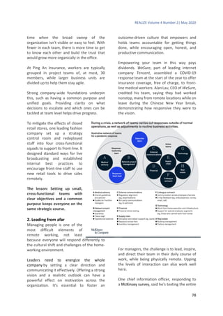 REALIZE Volume 4 Number 2| May 2020
78
time when the broad sweep of the
organization isn’t visible or easy to feel. With
fewer in each team, there is more time to get
to know each other and build the trust that
would grow more organically in the office.
At Ping An Insurance, workers are typically
grouped in project teams of, at most, 30
members, while larger business units are
divided up to help them stay agile.
Strong company-wide foundations underpin
this, such as having a common purpose and
unified goals. Providing clarity on what
decisions to escalate and which ones can be
tackled at team level helps drive progress.
To mitigate the effects of closed
retail stores, one leading fashion
company set up a strategy
control room and redeployed
staff into four cross-functional
squads to support its front-line. It
designed standard ways for live
broadcasting and established
internal best practices to
encourage front-line staff to use
new retail tools to drive sales
remotely.
The lesson: Setting up small,
cross-functional teams with
clear objectives and a common
purpose keeps everyone on the
same strategic course.
2. Leading from afar
Managing people is one of the
most difficult elements of
remote working, not least
because everyone will respond differently to
the cultural shift and challenges of the home-
working environment.
Leaders need to energize the whole
company by setting a clear direction and
communicating it effectively. Offering a strong
vision and a realistic outlook can have a
powerful effect on motivation across the
organization. It’s essential to foster an
outcome-driven culture that empowers and
holds teams accountable for getting things
done, while encouraging open, honest, and
productive communication.
Empowering your team in this way pays
dividends. WeSure, part of leading internet
company Tencent, assembled a COVID-19
response team at the start of the year to offer
insurance coverage, free of charge, to front-
line medical workers. Alan Lau, CEO of WeSure,
credited his team, saying they had worked
nonstop, many from remote locations while on
leave during the Chinese New Year break,
demonstrating how responsive they were to
the vision.
For managers, the challenge is to lead, inspire,
and direct their team in their daily course of
work, while being physically remote. Upping
the levels of interaction can also work well
here.
One chief information officer, responding to
a McKinsey survey, said he’s texting the entire
 