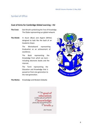 REALIZE Volume 4 Number 2| May 2020
8
Symbol of Office
Coat of Arms for Cambridge Global Learning – EU
The Crest: Oak Wreath symbolizing the Tree of Knowledge.
The Globe representing our global network.
The Shield: In Azure (Blue) and Argent (White)
designed to look like the back of an
Academic Gown.
The Mortarboard representing
Graduation as an achievement of
excellence.
The Book representing the
Knowledge from which we learn -
including electronic books and the
internet.
The Torch representing the
Education and Knowledge that is
passed on from one generation to
the next generation.
The Motto: Knowledge and Wisdom Globally
 