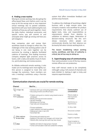 REALIZE Volume 4 Number 2| May 2020
80
4. Finding a new routine
Moving to remote working risks disrupting the
office-based flows and rhythms and it can be
easy to hit the wrong note or miss important
virtual meetings due to packed schedules.
Spend time with your team addressing the nuts
and bolts of how you will work together. Cover
the daily rhythm, individual constraints, and
specific norms you will commit to and
anticipate what might go wrong and how you
will mitigate it.
How companies plan and review their
workflows needs to change to reflect this. The
challenges of the new working pattern and of
not being in one room together can be
overcome by creating a digitally facilitated
cadence of meetings. One leading insurance
company adopted agile practices across its
teams, with a daily and weekly ritual of check-
ins, sprint planning, and review sessions.
As Alibaba embraced remote working, it also
made sure its meetings were more tightly run.
One person is assigned to track time and
manage the outcomes. Team members can
rate a meeting’s usefulness using a five-star
system that offers immediate feedback and
positive ways forward.
To address the challenge of launching a digital
business with a large remote team, one
company created a new workflow for product
requirements that clearly outlined use of
digital tools, roles, and responsibilities as
requirements moved from ideation to
validation to delivery stages. Reiteration of
decision-making structures like this isn’t
always necessary when people can
communicate directly, but their absence can
be keenly felt when remote working kicks in.
The lesson: Establishing robust working
norms, workflows, and lines of authority is
critical, but all too easy to skimp on.
5. Supercharging ways of communicating
Poor communication is one of the key reasons
remote offices are not productive.
How staff interact needs to be completely
rethought using a full arsenal of channels and
tools (Exhibit 1). Getting it right is tricky and
requires experimentation.
Exhibit 1
 