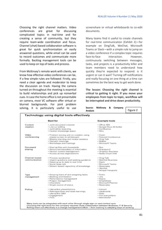REALIZE Volume 4 Number 2| May 2020
81
Choosing the right channel matters. Video
conferences are great for discussing
complicated topics in real-time and for
creating a sense of community, but they
require team-wide coordination and focus.
Channel (chat) based collaboration software is
great for quick synchronization or easily
answered questions, while email can be used
to record outcomes and communicate more
formally. Backlog management tools can be
used to keep on top of tasks and process.
From McKinsey’s remote work with clients, we
know how effective video conferences can be,
if a few simple rules are followed. Firstly, you
need a clear agenda and moderator to keep
the discussion on track. Having the camera
turned on throughout the meeting is essential
to build relationships and pick up nonverbal
cues. In case the home office is not presentable
on camera, most VC software offer virtual or
blurred backgrounds. For joint problem
solving, it is particularly useful to use
screenshare or virtual whiteboards to co-edit
documents.
Many teams find it useful to create channels
for real-time communication (Exhibit 2)—for
example on DingTalk, WeChat, Microsoft
Teams or Slack—with a simple rule to jump on
a video conference if a complex topic requires
face-to-face interaction. However,
continuously switching between messages,
tasks, and projects is a productivity killer and
team members need to understand how
quickly they’re expected to respond: is it
urgent or can it wait? Turning off notifications
and really focusing on one thing at a time can
sometimes be the best way to get work done.
The lesson: Choosing the right channel is
critical to getting it right. If you move your
employees from topic to topic, workflow will
be interrupted and drive down productivity.
Source: McKinsey & Company
Analysis Figure 2
 