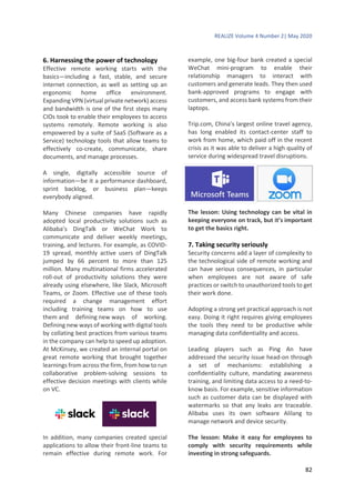 REALIZE Volume 4 Number 2| May 2020
82
6. Harnessing the power of technology
Effective remote working starts with the
basics—including a fast, stable, and secure
internet connection, as well as setting up an
ergonomic home office environment.
Expanding VPN (virtual private network) access
and bandwidth is one of the first steps many
CIOs took to enable their employees to access
systems remotely. Remote working is also
empowered by a suite of SaaS (Software as a
Service) technology tools that allow teams to
effectively co-create, communicate, share
documents, and manage processes.
A single, digitally accessible source of
information—be it a performance dashboard,
sprint backlog, or business plan—keeps
everybody aligned.
Many Chinese companies have rapidly
adopted local productivity solutions such as
Alibaba’s DingTalk or WeChat Work to
communicate and deliver weekly meetings,
training, and lectures. For example, as COVID-
19 spread, monthly active users of DingTalk
jumped by 66 percent to more than 125
million. Many multinational firms accelerated
roll-out of productivity solutions they were
already using elsewhere, like Slack, Microsoft
Teams, or Zoom. Effective use of these tools
required a change management effort
including training teams on how to use
them and defining new ways of working.
Defining new ways of working with digital tools
by collating best practices from various teams
in the company can help to speed up adoption.
At McKinsey, we created an internal portal on
great remote working that brought together
learnings from across the firm, from how to run
collaborative problem-solving sessions to
effective decision meetings with clients while
on VC.
In addition, many companies created special
applications to allow their front-line teams to
remain effective during remote work. For
example, one big-four bank created a special
WeChat mini-program to enable their
relationship managers to interact with
customers and generate leads. They then used
bank-approved programs to engage with
customers, and access bank systems from their
laptops.
Trip.com, China’s largest online travel agency,
has long enabled its contact-center staff to
work from home, which paid off in the recent
crisis as it was able to deliver a high quality of
service during widespread travel disruptions.
The lesson: Using technology can be vital in
keeping everyone on track, but it’s important
to get the basics right.
7. Taking security seriously
Security concerns add a layer of complexity to
the technological side of remote working and
can have serious consequences, in particular
when employees are not aware of safe
practices or switch to unauthorized tools to get
their work done.
Adopting a strong yet practical approach is not
easy. Doing it right requires giving employees
the tools they need to be productive while
managing data confidentiality and access.
Leading players such as Ping An have
addressed the security issue head-on through
a set of mechanisms: establishing a
confidentiality culture, mandating awareness
training, and limiting data access to a need-to-
know basis. For example, sensitive information
such as customer data can be displayed with
watermarks so that any leaks are traceable.
Alibaba uses its own software Alilang to
manage network and device security.
The lesson: Make it easy for employees to
comply with security requirements while
investing in strong safeguards.
 