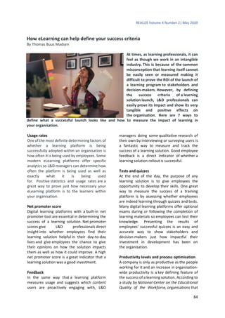 REALIZE Volume 4 Number 2| May 2020
84
How eLearning can help define your success criteria
By Thomas Buus Madsen
At times, as learning professionals, it can
feel as though we work in an intangible
industry. This is because of the common
misconception that learning itself cannot
be easily seen or measured making it
difficult to prove the ROI of the launch of
a learning program to stakeholders and
decision-makers. However, by defining
the success criteria of a learning
solution launch, L&D professionals can
easily prove its impact and show its very
tangible and positive effects on
the organisation. Here are 7 ways to
define what a successful launch looks like and how to measure the impact of learning in
your organisation.
Usage rates
One of the most definite determining factors of
whether a learning platform is being
successfully adopted within an organisation is
how often it is being used by employees. Some
modern eLearning platforms offer specific
analytics so L&D managers can determine how
often the platform is being used as well as
exactly what it is being used
for. Positive statistics and usage rates are a
great way to prove just how necessary your
eLearning platform is to the learners within
your organisation.
Net promoter score
Digital learning platforms with a built-in net
promoter tool are essential in determining the
success of a learning solution. Net promoter
scores give L&D professionals direct
insight into whether employees find their
learning solution helpful in their day-to-day
lives and give employees the chance to give
their opinions on how the solution impacts
them as well as how it could improve. A high
net promoter score is a great indicator that a
learning solution was a good investment.
Feedback
In the same way that a learning platform
measures usage and suggests which content
users are proactively engaging with, L&D
managers doing some qualitative research of
their own by interviewing or surveying users is
a fantastic way to measure and track the
success of a learning solution. Good employee
feedback is a direct indicator of whether a
learning solution rollout is successful.
Tests and quizzes
At the end of the day, the purpose of any
learning solution is to give employees the
opportunity to develop their skills. One great
way to measure the success of a training
platform is by assessing whether employees
are indeed learning through quizzes and tests.
Many digital learning platforms offer optional
exams during or following the completion of
learning materials so employees can test their
knowledge. Presenting the results of
employees’ successful quizzes is an easy and
accurate way to show stakeholders and
decision-makers just how impactful their
investment in development has been on
the organisation.
Productivity levels and process optimisation
A company is only as productive as the people
working for it and an increase in organisation-
wide productivity is a key defining feature of
the success of a learning solution. According to
a study by National Center on the Educational
Quality of the Workforce, organisations that
 