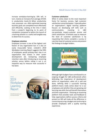 REALIZE Volume 4 Number 2| May 2020
85
increase workplace learning by 10% will, in
turn, receive an increase of an average of 8.6%
in productivity levels (1). When productivity
rises, processes are often optimised meaning
business goals are completed more effectively
and efficiently. Looking at the time it takes
from a project’s beginning to its point of
completion compared to before the launch of
a learning solution is a useful and tangible way
to determine its success.
Employee retention
Employee turnover is one of the highest cost
factors of any organisation but it is also an
easily measurable factor. Linkedin’s 2018
Workplace Learning Report suggests that 94%
of employees would prolong their stay in an
organisation that invests in their career
development (2). Comparing employee
retention rates after introducing an eLearning
solution versus before rolling it out is an
impactful way to measure how successful it
has been.
Customer satisfaction
When it comes down to the most important
factor for business success, high customer
satisfaction cannot be beaten. Especially when
an organisation’s digital learning platform
focuses on developing soft skills such as
communication, investing in L&D
can positively impact customer service and
client satisfaction. A fantastic way to measure
the level of customer satisfaction is by
requesting that clients complete a survey or
rate their level of customer service and present
the findings to budget holders.
Although tight budgets have contributed to an
ongoing struggle for L&D professionals when
defending the importance of development
within an organisation, when all is said and
done, defining what a successful learning
platform means really comes down to is our
employees and whether they are growing and
learning new skills that will benefit themselves
and their organisation. Choosing an eLearning
platform that provides tools and feedback to
help organisations define success criteria and
present an ROI will make all the difference in
convincing securing a budget and continuing to
provide employees with a quality learning
experience.
 