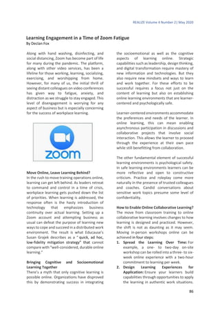 REALIZE Volume 4 Number 2| May 2020
86
Learning Engagement in a Time of Zoom Fatigue
By Declan Fox
Along with hand washing, disinfecting, and
social distancing, Zoom has become part of life
for many during the pandemic. The platform,
along with other video services, has been a
lifeline for those working, learning, socializing,
exercising, and worshipping from home.
However, for many of us, the initial thrill of
seeing distant colleagues on video conferences
has given way to fatigue, anxiety, and
distraction as we struggle to stay engaged. This
level of disengagement is worrying for any
aspect of business but is especially concerning
for the success of workplace learning.
Move Online, Leave Learning Behind?
In the rush to move training operations online,
learning can get left behind. As leaders retreat
to command and control in a time of crisis,
workplace learning gets pushed down the list
of priorities. When learning is addressed, the
response often is the hasty introduction of
technology that emphasizes business
continuity over actual learning. Setting up a
Zoom account and attempting business as
usual can defeat the purpose of learning new
ways to cope and succeed in a distributed work
environment. The result is what Educause’s
Susan Grajek describes as a “ quick, ad hoc,
low-fidelity mitigation strategy” that cannot
compare with “well-considered, durable online
learning.”
Bringing Cognitive and Socioemotional
Learning Together
There’s a myth that only cognitive learning is
possible online. Organizations have disproved
this by demonstrating success in integrating
the socioemotional as well as the cognitive
aspects of learning online. Strategic
capabilities such as leadership, design thinking,
and digital transformation require mastery of
new information and technologies. But they
also require new mindsets and ways to learn
and work together. For these efforts to be
successful requires a focus not just on the
content of learning but also on establishing
online learning environments that are learner-
centered and psychologically safe.
Learner-centered environments accommodate
the preferences and needs of the learner. In
online learning, this can mean enabling
asynchronous participation in discussions and
collaborative projects that involve social
interaction. This allows the learner to proceed
through the experience at their own pace
while still benefitting from collaboration.
The other fundamental element of successful
learning environments is psychological safety.
In safe learning environments learners can be
more reflective and open to constructive
criticism. Practice and roleplay come more
naturally in the presence of trusted colleagues
and coaches. Candid conversations about
sensitive work topics presume some level of
confidentiality.
How to Enable Online Collaborative Learning?
The move from classroom training to online
collaborative learning involves changes to how
learning is designed and practiced. However,
the shift is not as daunting as it may seem.
Moving in-person workshops online can be
achieved in four steps:
1. Spread the Learning Over Time: For
example, a one- to two-day on-site
workshop can be rolled into a three- to six-
week online experience with a two-hour
commitment to learning per week.
2. Design Learning Experiences for
Application: Ensure your learners build
capabilities through opportunities to apply
the learning in authentic work situations.
 
