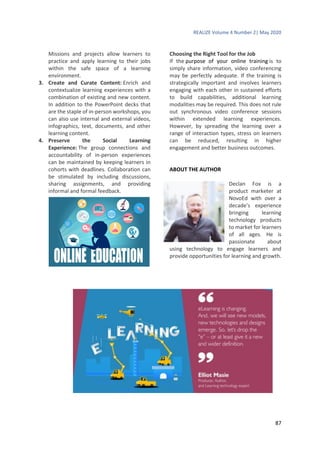 REALIZE Volume 4 Number 2| May 2020
87
Missions and projects allow learners to
practice and apply learning to their jobs
within the safe space of a learning
environment.
3. Create and Curate Content: Enrich and
contextualize learning experiences with a
combination of existing and new content.
In addition to the PowerPoint decks that
are the staple of in-person workshops, you
can also use internal and external videos,
infographics, text, documents, and other
learning content.
4. Preserve the Social Learning
Experience: The group connections and
accountability of in-person experiences
can be maintained by keeping learners in
cohorts with deadlines. Collaboration can
be stimulated by including discussions,
sharing assignments, and providing
informal and formal feedback.
Choosing the Right Tool for the Job
If the purpose of your online training is to
simply share information, video conferencing
may be perfectly adequate. If the training is
strategically important and involves learners
engaging with each other in sustained efforts
to build capabilities, additional learning
modalities may be required. This does not rule
out synchronous video conference sessions
within extended learning experiences.
However, by spreading the learning over a
range of interaction types, stress on learners
can be reduced, resulting in higher
engagement and better business outcomes.
ABOUT THE AUTHOR
Declan Fox is a
product marketer at
NovoEd with over a
decade’s experience
bringing learning
technology products
to market for learners
of all ages. He is
passionate about
using technology to engage learners and
provide opportunities for learning and growth.
 
