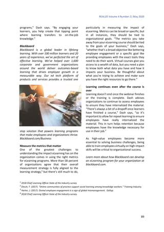 REALIZE Volume 4 Number 2| May 2020
89
programs,” Dash says. “By engaging your
learners, you help create that tipping point
where learning transfers to on-the-job
knowledge.”
Blackboard
Blackboard is a global leader in lifelong
learning. With over 100 million learners and 20
years of experience, we’ve perfected the art of
effective learning. We’ve helped over 1,600
corporate and government organizations
around the world deliver outcomes-based
learning that drives employee growth in a
measurable way. Our ed tech platform of
products and services provides a trusted one
stop solution that powers learning programs
that make employees and organizations thrive.
Blackboard.com/Business
Measure the metrics that matter
One of the greatest challenges to
understanding the impact eLearning has on the
organization comes in using the right metrics
for eLearning programs. More than 58 percent
of organizations agree that their overall
measurement strategy is fully aligned to the
learning strategy,4
but there’s still much to do,
particularly in measuring the impact of
eLearning. Metrics can be broad or specific, but
in all instances, they should be tied to
organizational goals. “The metrics you take
away from your eLearning course should be tied
to the goals of your business,” Dash says,
“whether that’s a broad objective like bettering
employee engagement or a specific goal like
providing employees with the exact tools they
need to do their work. Virtual courses give you
access to a wealth of data, but you need a plan
to know both what data you have and how it
impacts your business. Be thoughtful about
what you’re trying to achieve and make sure
you have the right resources to go there.”
Learning continues even after the course is
over
Learning doesn’t end once the webinar finishes
or the training is complete. Dash advises
organizations to continue to assess employees
to ensure they have internalized the material.
“There’s always a bit of a dropoff once learners
have finished a course,” Dash says, “so it’s
important to allow for repeat learning to ensure
employees have really internalized the
material. This in turn helps retention because
employees have the knowledge necessary for
use in their job.”
As high-value employees become more
essential to solving business challenges, being
able to train employees virtually on high-impact
skills will be critical to organizational success.
Learn more about how Blackboard can develop
an eLearning program for your organization at
blackboard.com.
1
2018 Chief Learning Officer State of the Industry survey
2
Oesch, T. (2017). “Online communities of practice support social learning among knowledge workers.” Training Industry.
3
Harter, J. (2017). Dismal employee engagement is a sign of global mismanagement. Gallup.
4
2018 Chief Learning Officer State of the Industry survey.
 
