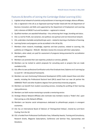 REALIZE Volume 4 Number 2| May 2020
9
Features & Benefits of Joining the Cambridge Global Learning (CGL)
1. A global virtual network of scientists and practitioners in learning and strategic alliance affiliates.
2. CGL is registered in the UK as an Approved Learning Provider listed with the UK Department of
Business Innovation and Skills and supported by the Department of Employment and Learning
(UK). A division of CREDO Trust and Foundation – registered in Ireland.
3. Qualified members are awarded Fellowships – thus enhancing their image, branding and status.
4. CGL is a not-for-Profit, non-sectarian, non-political, non-partisan and non-hierarchical network.
5. CGL undertakes charitable and philanthropic work – related to learning or facilitation of learning.
6. Learning Centers and programs can be accredited in the UK by CGL.
7. Members share research, knowledge, expertise and best practices, related to Learning. CGL
publishes an E-Magazine – REALIZE. Members receive this inclusive with their subscription.
8. Members, when asked, are paid for assessment of programs being presented for accreditation
and recognition.
9. Members can promote their own expertise, products or services, globally.
10. Members can be invited to submit proposals for consulting work or projects that are made
available to CGL.
11. CGL offers its own professional Certification and a Post Graduate level, Diploma via E-Learning (up
to Level VII – UK Educational framework).
12. Members can earn Continuing Professional Development (CPD) credits toward these and other
awards, including the Professional Doctoral level (DR.S) award from our new UK partner the
OXBRIDGE TRUST and other Academic degrees from partnership University programs.
13. Members can benefit from student counseling services, including the profiling of their learning
style preferences.
14. Members can both receive mentoring or provide a mentoring service.
15. Strategic Alliance Network Affiliates who nominate new members receive a ‘finder’s fee’, upon
their joining as a CGL Network Affiliate.
16. Members can become social entrepreneurs dedicated to philanthropic projects in emergent
economies.
17. CGL has an International Board of Advisors of ‘Distinguished Fellows’, chaired by Lord Kevin
Couling, from the UK.
18. CGL is funded from Professional Certification Fees, Fellowship Awards, Training and Consultancy,
Research Grants, Magazine Subscriptions, Conference and Seminar Fees, Sponsorships and
Donations.
 
