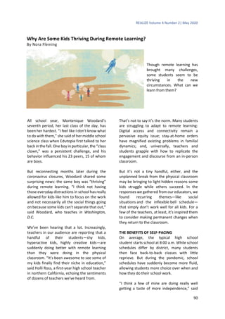 REALIZE Volume 4 Number 2| May 2020
90
Why Are Some Kids Thriving During Remote Learning?
By Nora Fleming
Though remote learning has
brought many challenges,
some students seem to be
thriving in the new
circumstances. What can we
learn from them?
All school year, Montenique Woodard’s
seventh period, her last class of the day, has
been her hardest. “I feel like I don't know what
to do with them,” she said of her middle school
science class when Edutopia first talked to her
back in the fall. One boy in particular, the “class
clown,” was a persistent challenge, and his
behavior influenced his 23 peers, 15 of whom
are boys.
But reconnecting months later during the
coronavirus closures, Woodard shared some
surprising news: the same boy was “thriving”
during remote learning. “I think not having
those everyday distractions in school has really
allowed for kids like him to focus on the work
and not necessarily all the social things going
on because some kids can't separate that out,”
said Woodard, who teaches in Washington,
D.C.
We’ve been hearing that a lot. Increasingly,
teachers in our audience are reporting that a
handful of their students—shy kids,
hyperactive kids, highly creative kids—are
suddenly doing better with remote learning
than they were doing in the physical
classroom. “It’s been awesome to see some of
my kids finally find their niche in education,”
said Holli Ross, a first-year high school teacher
in northern California, echoing the sentiments
of dozens of teachers we’ve heard from.
That’s not to say it’s the norm. Many students
are struggling to adapt to remote learning:
Digital access and connectivity remain a
pervasive equity issue; stay-at-home orders
have magnified existing problems in familial
dynamics; and, universally, teachers and
students grapple with how to replicate the
engagement and discourse from an in-person
classroom.
But it’s not a tiny handful, either, and the
unplanned break from the physical classroom
may be bringing to light hidden reasons some
kids struggle while others succeed. In the
responses we gathered from our educators, we
found recurring themes—like social
situations and the inflexible bell schedule—
that simply don’t work well for all kids. For a
few of the teachers, at least, it’s inspired them
to consider making permanent changes when
they return to the classroom.
THE BENEFITS OF SELF-PACING
On average, the typical high school
student starts school at 8:00 a.m. While school
schedules differ by district, many students
then face back-to-back classes with little
reprieve. But during the pandemic, school
schedules have suddenly become more fluid,
allowing students more choice over when and
how they do their school work.
“I think a few of mine are doing really well
getting a taste of more independence,” said
 