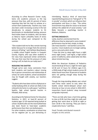 REALIZE Volume 4 Number 2| May 2020
92
According to a Pew Research Center study,
teens cite academic pressure as the top
pressure they face, with 61 percent of teens
reporting they feel the heat to achieve at a
certain level academically. Teachers too, have
also been under increasing scrutiny in the last
decade-plus to prepare students to hit
benchmarks on standardized testing, pressure
that trickles down to students, who are twice
as likely to report unhealthy levels of stress
during the school year compared to the
summer.
“One student told me he likes remote learning
better because he no longer feels the extreme
pressure of failing,” said Cathleen Beachboard,
a middle school English teacher in Fauquier
County, Virginia, who says other students in
her class have expressed similar sentiments.
“He says that now that the pressure of state
testing is off, he feels he can really learn.”
REDUCING THE CHATTER
Though we’ve seen many comments—from
both students and teachers—about missing
the in-person connections and relationships at
school, for some students, school socialization
may be fraught with anxiety, our teachers
suggest.
“Students who have been victims of physical or
verbal bullying while at school are likely to be
relieved to be home in a safe space,” said Elena
Spathis, high school Spanish teacher in
Hillsdale, New Jersey.
According to the National Center for Education
Statistics, in 2017, at least 20 percent of
students ages 12-18 reported being bullied at
school. Students who are the most bullied have
also been found to have lower academic
performance than their non-bullied peers.
For other students, socialization at school may
not be negative per se, just distracting or
intimidating. Nearly a third of teens have
reported feeling pressure to “look good” or “fit
in socially” at school, which can influence their
participation and focus in class. “The online
environment may allow for voices to be heard
without the added bit of social anxiety,” said
Blake Harvard, a psychology teacher in
Madison, Alabama.
GETTING ENOUGH Z'S
Lastly, teachers commented that the
difference they’ve observed in some students’
performance may be tied, simply, to sleep.
Like many teachers—and workers across the
country—most students are no longer waking
up to a very early alarm clock.
“I have the time to sleep eight hours a night
every night [now],” said Ingrid, a high school
junior in California, when asked what she likes
about remote learning.
While the American Academy of Pediatrics
recommends 8-10 hours a night for teens ages
12-18 and 12 hours for children ages 6-12,
a 2018 study of high school students across 30
states found more than 70 percent of students
were not getting enough sleep during the
school year.
Though the long-standing debate over school
start times never seems to end, when the
Seattle school district delayed school start
times by an hour at one school in 2016-2017,
researchers found students’ sleep increased
and grades improved.
“There are kids who have a hard time getting
to class at 8:30, but they might do really well
getting their work done at 10:30 at night or
even 10:30 in the morning. They just need a
couple extra hours,” said Ross.
Youki Terada contributed research
insights to this article.
 