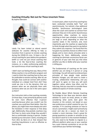 REALIZE Volume 4 Number 2| May 2020
95
Coaching Virtually: Not Just for These Uncertain Times
By Sophie Oberstein
Lately I’ve been invited to attend several
webcasts for coaches offering to help us
transition from in-person to remote coaching
during the COVID-19 crisis. I’d been a fan of
virtual coaching for years before this pandemic
befell us—and not just virtual coaching that
looks a lot like face-to-face coaching (for
instance, on a video conferencing platform),
but asynchronous virtual coaching as well.
I didn’t start out feeling that way. Many of the
fellow coaches in my certification program and
I used to think that coaching face-to-face was
far preferable to remote coaching. After all, we
thought, how could we connect with another
individual on a deeper level from afar? How
could we clue in to the dynamics that are
present when we are physically there with
someone when we are not in the same space
as them?
Our instructors told us that coaching remotely
(in those days, it was primarily by phone) could
be even more effective than in-person
coaching because when you couldn’t see the
coachee, you could hear them better. Over the
phone, you might listen more deeply and catch
the hesitation in their response or that deep
sigh. Additionally, they posited, coachees may
feel freer to share some things they wouldn’t
feel as comfortable sharing in-person. Studies
backed up my instructors’ claims, including one
from 2011 by Berry et al. that showed that
coaching long-distance is just as effective as
face-to-face.
In recent years, when much of my coaching has
been conducted remotely both “live” and
asynchronously, I’ve noticed a few additional
benefits: Synchronous technological tools
allow the coach and coachee to connect from
wherever they are in the world. Asynchronous
opportunities allow coachees to access
coaching on their own schedule, in doses that
are large or small, depending on what the
coachee needs in the moment, and, most
importantly, give the coachee an opportunity
to think through what they want to say before
they submit any response. I’ve found that this
has given my coachees chances to reflect more
deeply and to more clearly articulate what is
happening for them. Additionally, remote
coaching can eliminate unconscious facial cues
or gestures of your own that you that show
whether you like or dislike what your coachee
is telling you.
The fundamentals of coaching are the same
whether you are doing it in person or using
technology. You will still want to embrace basic
principles of how people make positive
behavior changes; you still want to create a
trusting, collaborative relationship; and you
still want to agree on how you will work
together—when, where, how often, and for
how long. And you may wish to consider these
additional aspects of remote coaching:
Be Flexible About Which Remote Coaching
Technology to Use: Base your decision about
whether to coach via email, phone, or video
considering what works best given the
situation or the content, not based on your
own preferences or what’s easiest for you. For
example, if I’m coaching someone on how to
secure a promotion, I might coach primarily by
email and also do a session via Zoom to
conduct a mock interview. Email is great for
posing questions to ponder or activities to try
but doesn’t work for in-the-moment feedback.
You also need to be flexible to migrate to a
different platform when you or your coachee
has a poor Internet connection or are on the
road without your familiar technology.
 