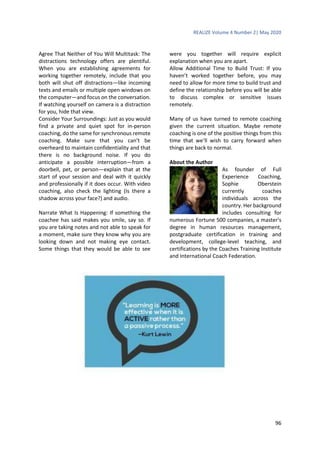 REALIZE Volume 4 Number 2| May 2020
96
Agree That Neither of You Will Multitask: The
distractions technology offers are plentiful.
When you are establishing agreements for
working together remotely, include that you
both will shut off distractions—like incoming
texts and emails or multiple open windows on
the computer—and focus on the conversation.
If watching yourself on camera is a distraction
for you, hide that view.
Consider Your Surroundings: Just as you would
find a private and quiet spot for in-person
coaching, do the same for synchronous remote
coaching. Make sure that you can’t be
overheard to maintain confidentiality and that
there is no background noise. If you do
anticipate a possible interruption—from a
doorbell, pet, or person—explain that at the
start of your session and deal with it quickly
and professionally if it does occur. With video
coaching, also check the lighting (Is there a
shadow across your face?) and audio.
Narrate What Is Happening: If something the
coachee has said makes you smile, say so. If
you are taking notes and not able to speak for
a moment, make sure they know why you are
looking down and not making eye contact.
Some things that they would be able to see
were you together will require explicit
explanation when you are apart.
Allow Additional Time to Build Trust: If you
haven’t worked together before, you may
need to allow for more time to build trust and
define the relationship before you will be able
to discuss complex or sensitive issues
remotely.
Many of us have turned to remote coaching
given the current situation. Maybe remote
coaching is one of the positive things from this
time that we’ll wish to carry forward when
things are back to normal.
About the Author
As founder of Full
Experience Coaching,
Sophie Oberstein
currently coaches
individuals across the
country. Her background
includes consulting for
numerous Fortune 500 companies, a master's
degree in human resources management,
postgraduate certification in training and
development, college-level teaching, and
certifications by the Coaches Training Institute
and International Coach Federation.
 