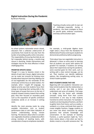 REALIZE Volume 4 Number 2| May 2020
97
Digital Instruction During the Pandemic
By Miriam Plotinsky
Teaching virtually comes with its own set
of challenges—especially during a
pandemic. Use these strategies to focus
on specific goals, embrace uncertainty,
and keep communication open.
As school systems nationwide remain closed,
educators feel a collective undercurrent of
uncertainty from Covid-19, but also from the
burden of providing quality online instruction.
The responsibility of ensuring that kids do not
fall irreparably behind during a months-long
closure is daunting. Simple interventions and
strategies may be the most effective in these
challenging times.
PRIORITIZE SPECIFIC GOALS
Though it is easy to become mired in the
details of each day’s lesson, digital instruction
can be made less stressful by thinking more
broadly about long-term learning. Making a list
of non-negotiables for the remainder of the
school year centres focus on what matters. For
example, when I taught AP Language, my
highest priority was that students focus their
energy on improving their writing skills in the
three types of essays that occur on the test. If
students showed mastery toward that writing
goal, they then focused on secondary goals
such as the acquisition of specific contextual
vocabulary words or an increase in writing
voice.
Identify the most pressing needs by using
available information, such as student
performance data or exit ticket indicators of
student understanding during remote
learning. The decision about what to consider
non-negotiable should be a collaborative effort
among members of teaching teams, with
consideration of ways to emphasize standards.
For example, a ninth-grade Algebra team
might select a focus from the Standards for
Mathematical Practice and require students to
demonstrate proficiency before progressing.
Think about how non-negotiable instruction is
delivered: Is there an entry point to learning
that all students can access with options for
growth? For example, if students are writing
about their experiences during the pandemic,
some essential goals for their work, such as
writing with a clear central message, can be
set. Then teachers can identify additional
options, like strengthening writing voice, to
stretch student growth.
MEET STUDENTS WHERE THEY ARE
Beginning with non-academic interaction can
help remind students that the relationship is a
priority, and it can also help us better
understand and serve all students. Find ways
to bridge into the lesson with relatable
concepts. Using items from their current
environment is one way to help students
transition to online instruction. For example, if
students are learning about fractions, ask them
to gather items from home, such as a cookie, a
sandwich, or a straw, and break them apart to
create tangible fractions. Engage students as
you move into direct instruction by asking
questions that activate knowledge and
conversation. In the example of teaching
fractions, a useful question might be, “Let’s
share stories about a time when we had to
divide a snack or a toy with someone else.” By
 