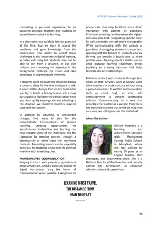 REALIZE Volume 4 Number 2| May 2020
98
connecting a personal experience to an
academic concept, teachers give students an
accessible entry point to learning.
In a classroom, our carefully laid-out plans fail
all the time, but we learn to accept the
problems and gain knowledge from the
experiences. The ability to accept these
challenges is also important in digital learning,
as video calls may fail, students may not be
able to join from a distance, or our own
children are clamoring for attention in the
background. Embrace the chaos and take
advantage of unpredictable moments.
If students want to pause the lesson to discuss
a concern, allow for the time and space to talk.
If your toddler dumps food on his head while
you try to teach a history lesson, ask a class
participant to facilitate the conversation while
you clean up. By keeping calm and adjusting to
the situation, we model to students’ ways to
cope with disruption.
In addition to adjusting to unexpected
changes, find ways to plan for the
unpredictable circumstances of remote
teaching. Creating opportunities for
asynchronous instruction and learning can
help mitigate some of the challenges. Flip the
classroom by sending content through a
Screencastify or other video that reinforces
concepts. Recording lessons can be especially
beneficial for students whose real-life conflicts
interfere with attending class.
MAINTAIN OPEN COMMUNICATION
Keeping in touch with parents or guardians is
always important, and it is especially critical for
digital instruction. Vary the forms of
communication when possible. Taking time for
phone calls may help facilitate more direct
interaction with parents or guardians.
Prioritize contacting families where the highest
concerns arise first. Designating specific times
for calls can make the task more manageable.
While communicating with the parents or
guardians of struggling students is important,
speaking with the families of students who are
thriving can provide a touchstone to share
positive news. Hearing about a child’s success
amid distance learning challenges brings
positivity to a trying situation and helps
facilitate deeper relationships.
Maintain contact with students through text,
email, or chat. Services such as Google Voice
allow teachers to make contact without using
a personal number. In written communication,
such as email, text, or chat, add
encouragement to temper constructive
criticism. Communicating in a way that
separates the student as a person from his or
her work habits shows that while we may have
concerns, we still appreciate the individual.
About the Author
Miriam Plotinsky is a
learning and
achievement specialist
with Montgomery
County Public Schools
in Maryland, where
she has worked for
nearly 20 years as an
English teacher, staff
developer, and department chair. She is a
National Board–certified teacher, and recently
earned her certification in education
administration and supervision.
 