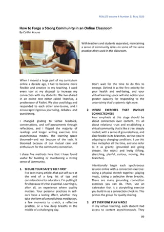 REALIZE Volume 4 Number 2| May 2020
99
How to Forge a Strong Community in an Online Classroom
By Caitlin Krause
With teachers and students separated, maintaining
a sense of community relies on some of the same
practices they used in the classroom.
When I moved a large part of my curriculum
online a decade ago, I had to become more
flexible and creative in my teaching. I used
every tool at my disposal to increase my
connection with my students: We live-shared
in an online text editor called TitanPad, a
predecessor of Padlet. We also used blogs and
responded to each other one-to-one, and I
encouraged rigorous journaling, debates, and
questioning.
I changed grading to verbal feedback,
conversations, and self-assessments through
reflections, and I flipped the majority of
readings and longer writing exercises into
asynchronous modes. The learning space
bloomed—and not because of the tech. It
bloomed because of our mutual care and
enthusiasm for the community connection.
I share five methods here that I have found
useful for building or maintaining a strong
sense of community.
1. SECURE YOUR SAFETY BELT FIRST
I’ve seen many articles that put self-care at
the end of a long list of tips and
considerations for educators. I’m putting it
first because it’s that essential. Learning is,
after all, an experience where quality
matters. Your personal practices in self-
care have a lasting effect, whether they
take the form of a mindfulness meditation,
a few moments to stretch, a reflective
practice, or a few deep breaths in the
middle of a challenging day.
Don’t wait for the time to do this to
emerge. Defend it as the first priority for
your health and well-being, and your
virtual learning space will also notice your
greater capacity for responding to the
uncertainty that’s systemic right now.
2. INFUSE EXERCISES THAT INVOLVE
CONNECTEDNESS
Your emphasis at this stage should be
about connection over content. It’s all
about relational trust and establishing a
virtual community that is like a tree: deeply
rooted, with a sense of groundedness, and
also flexible in its branches, so that you’re
adapting to changing conditions. I use this
tree metaphor all the time, and also refer
to it as gravity (grounded and going
deeper, like roots) and levity (lifting,
stretching, playful, curious, moving, like
branches).
Intentionally begin each synchronous
session online with a connection exercise:
doing a physical stretch together, playing
music, taking a collective three breaths.
There are many grounding connection
exercises you can do. Then, use an
icebreaker that is a storytelling exercise
you build in as a connection check-in. This
primes the group for quality sharing.
3. LET EVERYONE PLAY A ROLE
In my virtual teaching, each student had
access to content asynchronously. They
 