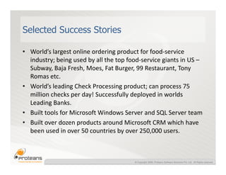 Selected Success Stories

• World’s largest online ordering product for food-service
  industry; being used by all the top food-service giants in US –
  Subway, Baja Fresh, Moes, Fat Burger, 99 Restaurant, Tony
  Romas etc.
• World’s leading Check Processing product; can process 75
  million checks per day! Successfully deployed in worlds
  Leading Banks.
• Built tools for Microsoft Windows Server and SQL Server team
• Built over dozen products around Microsoft CRM which have
  been used in over 50 countries by over 250,000 users.



                                        © Copyright 2008, Proteans Software Solutions Pvt. Ltd. All Rights reserved
 