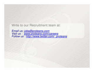 Write to our Recruitment team at:
Email us: jobs@proteans.com
Visit us : www.proteans.com/careers
Follow us : http://www.twitter.com/_proteans
 
